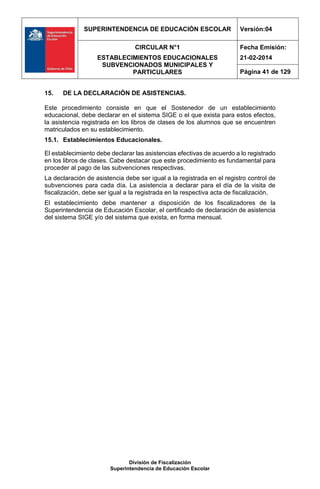 SUPERINTENDENCIA DE EDUCACIÓN ESCOLAR Versión:04
CIRCULAR N°1
ESTABLECIMIENTOS EDUCACIONALES
SUBVENCIONADOS MUNICIPALES Y
PARTICULARES
Fecha Emisión:
21-02-2014
Página 41 de 129
División de Fiscalización
Superintendencia de Educación Escolar
15. DE LA DECLARACIÓN DE ASISTENCIAS.
Este procedimiento consiste en que el Sostenedor de un establecimiento
educacional, debe declarar en el sistema SIGE o el que exista para estos efectos,
la asistencia registrada en los libros de clases de los alumnos que se encuentren
matriculados en su establecimiento.
15.1. Establecimientos Educacionales.
El establecimiento debe declarar las asistencias efectivas de acuerdo a lo registrado
en los libros de clases. Cabe destacar que este procedimiento es fundamental para
proceder al pago de las subvenciones respectivas.
La declaración de asistencia debe ser igual a la registrada en el registro control de
subvenciones para cada día. La asistencia a declarar para el día de la visita de
fiscalización, debe ser igual a la registrada en la respectiva acta de fiscalización.
El establecimiento debe mantener a disposición de los fiscalizadores de la
Superintendencia de Educación Escolar, el certificado de declaración de asistencia
del sistema SIGE y/o del sistema que exista, en forma mensual.
 
