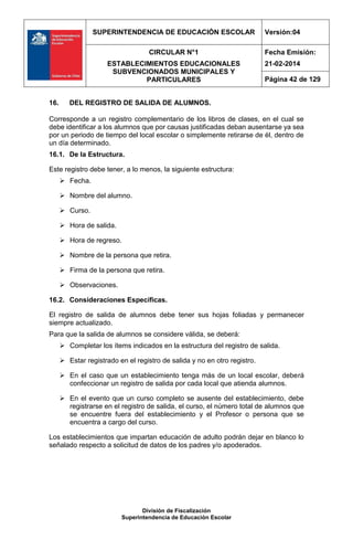 SUPERINTENDENCIA DE EDUCACIÓN ESCOLAR Versión:04
CIRCULAR N°1
ESTABLECIMIENTOS EDUCACIONALES
SUBVENCIONADOS MUNICIPALES Y
PARTICULARES
Fecha Emisión:
21-02-2014
Página 42 de 129
División de Fiscalización
Superintendencia de Educación Escolar
16. DEL REGISTRO DE SALIDA DE ALUMNOS.
Corresponde a un registro complementario de los libros de clases, en el cual se
debe identificar a los alumnos que por causas justificadas deban ausentarse ya sea
por un periodo de tiempo del local escolar o simplemente retirarse de él, dentro de
un día determinado.
16.1. De la Estructura.
Este registro debe tener, a lo menos, la siguiente estructura:
 Fecha.
 Nombre del alumno.
 Curso.
 Hora de salida.
 Hora de regreso.
 Nombre de la persona que retira.
 Firma de la persona que retira.
 Observaciones.
16.2. Consideraciones Específicas.
El registro de salida de alumnos debe tener sus hojas foliadas y permanecer
siempre actualizado.
Para que la salida de alumnos se considere válida, se deberá:
 Completar los ítems indicados en la estructura del registro de salida.
 Estar registrado en el registro de salida y no en otro registro.
 En el caso que un establecimiento tenga más de un local escolar, deberá
confeccionar un registro de salida por cada local que atienda alumnos.
 En el evento que un curso completo se ausente del establecimiento, debe
registrarse en el registro de salida, el curso, el número total de alumnos que
se encuentre fuera del establecimiento y el Profesor o persona que se
encuentra a cargo del curso.
Los establecimientos que impartan educación de adulto podrán dejar en blanco lo
señalado respecto a solicitud de datos de los padres y/o apoderados.
 