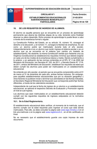 SUPERINTENDENCIA DE EDUCACIÓN ESCOLAR Versión:04
CIRCULAR N°1
ESTABLECIMIENTOS EDUCACIONALES
SUBVENCIONADOS MUNICIPALES Y
PARTICULARES
Fecha Emisión:
21-02-2014
Página 44 de 129
División de Fiscalización
Superintendencia de Educación Escolar
18. DE LOS REQUISITOS DE INGRESO DE ALUMNOS.
El alumno es aquella persona que se encuentra en un proceso de aprendizaje
permanente que abarca las distintas etapas de su vida, teniendo como finalidad
alcanzar su pleno desarrollo. Dicho proceso de aprendizaje lo puede llevar a cabo
a través de la enseñanza formal o regular.
La Constitución Política del Estado, en su artículo 19, número 10, consagra el
derecho a la educación, y el número 11, consagra la libertad de enseñanza. Es así
como un alumno podrá ser matriculado durante todo el año escolar,
independientemente si es un alumno que recién ingresa al sistema escolar o es un
alumno que ya se encuentra en el sistema (por cambio y/o traslado de
establecimiento). No obstante, la misma Constitución señala que mediante una Ley
Orgánica Constitucional se establecerá los requisitos mínimos que deberá exigirse
en cada uno de los niveles de la enseñanza básica y media. Dando cumplimiento a
lo anterior, y en aplicación de las normas contenidas en el DFL N° 2 de 2009 del
Ministerio de Educación, los Decretos N° 332, de 2011, y Decreto Exento N° 1718,
de 2011, ambos del Ministerio de Educación, establecen los requisitos de edad que
deben cumplir los alumnos para poder ser matriculados en un establecimiento
educacional.
Se entiende por año escolar, el periodo que se encuentra comprendido entre el 01
de marzo al 31 de diciembre de cada año, ambas fechas inclusive. Sin embargo,
para aquellos establecimientos educacionales que por su situación geográfica u
otros factores no pudieran iniciar o terminar sus actividades en las fechas indicadas,
el Secretario Regional Ministerial de Educación que corresponda podrá fijar fechas
diferentes, a través de los calendarios escolares.
Independiente de cual sea la fecha de ingreso de un alumno a un establecimiento
educacional, se aplicará el respectivo Decreto de Evaluación y Promoción vigente
al nivel al cual ingresa.
Los alumnos que sean matriculados en un establecimiento educacional deberán
cumplir con los siguientes requisitos de ingresos estipulados en la normativa
educacional:
18.1. De la Edad Reglamentaria.
El establecimiento educacional debe verificar, al momento de la matrícula, que el
alumno cumple con la edad requerida para ingresar al curso que está siendo
matriculado. Para ello, se debe consultar la página web www.sige.mineduc.cl en el
link pre-matrícula o en la página web www.registrocivil.cl , en el link certificado en
línea
No es necesario que el establecimiento guarde una copia impresa de este
documento.
 