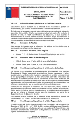 SUPERINTENDENCIA DE EDUCACIÓN ESCOLAR Versión:04
CIRCULAR N°1
ESTABLECIMIENTOS EDUCACIONALES
SUBVENCIONADOS MUNICIPALES Y
PARTICULARES
Fecha Emisión:
21-02-2014
Página 47 de 129
División de Fiscalización
Superintendencia de Educación Escolar
18.1.4.6. Consideraciones Específicas de la Educación Especial.
Los alumnos que no cumplan con la totalidad de los requisitos no podrán ser
matriculados y, por lo tanto, no darán derecho a percibir la subvención.
En todo caso se reconocerá como la edad máxima de permanencia en la educación
especial o diferencial los 26 años cumplidos durante el año lectivo. No obstante, el
Decreto N° 300, de 1994, del Ministerio de Educación, el cual autoriza el
funcionamiento de Cursos Talleres Básicos de nivel o etapa de orientación o
capacitación laboral de la educación especial o diferencial, para mayores de 26 años
con discapacidad, en establecimientos comunes o especiales.
18.1.5. Educación de Adultos.
Las edades de ingreso para la educación de adultos en los niveles que a
continuación se señalan son las siguientes:
18.1.5.1. Educación Básica de Adulto Regular.
 Niveles 1°, 2° y 3°: Deben tener 18 años al 30 de junio del año lectivo.
18.1.5.2. Educación Media de Adultos Regular.
 1°Nivel: Deben tener 17 años al 30 de junio del año lectivo.
 2°Nivel: Deben tener 18 años al 30 de junio del año lectivo.
18.1.5.3. Consideraciones Específicas de la Educación de Adultos.
Se faculta a los Directores de establecimientos educacionales que imparten
Enseñanza de Adultos para decidir la admisión de jóvenes mayores de 14 años,
que demuestren fundadamente, situaciones especiales de carácter socioeconómico
o civil que justifiquen el ingreso a dicha enseñanza. Con todo, estos casos de
excepción no podrán superar el 20% de los alumnos de Educación de Adultos del
establecimiento al momento de matricularse. Esta facultad rige sólo para situaciones
excepcionales, por lo que cada autorización otorgada deberá ser respaldada por los
informes o antecedentes que se consideraron al momento de ejercerla.
Constituirá una excepción la existencia de una resolución judicial, ordene al
establecimiento educacional, matricular un alumno una vez iniciado el año escolar.
Dicha resolución judicial siempre deberá estar en el establecimiento educacional,
ya sea en original o fotocopia simple, para la fiscalización por parte de la
Superintendencia de Educación Escolar.
Los alumnos que no cumplan con la totalidad de los requisitos no podrán ser
matriculados y, por lo tanto, no dan derecho a percibir la subvención.
18.1.6. Consideraciones Específicas de la Edad Reglamentaria.
Los estudiantes que estén cursando en alguno de los niveles a que se refieren los
Decretos N° 332, de 2011 y N° 1718, de 2011, ambos del Ministerio de Educación
y que hayan iniciado sus estudios cumpliendo sus edades en fechas distintas a las
señaladas anteriormente, continuarán su trayectoria de acuerdo a la normativa
vigente al momento de su ingreso.
 