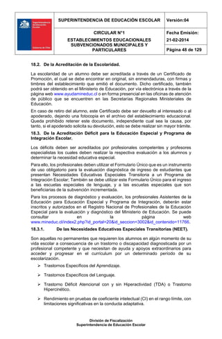 SUPERINTENDENCIA DE EDUCACIÓN ESCOLAR Versión:04
CIRCULAR N°1
ESTABLECIMIENTOS EDUCACIONALES
SUBVENCIONADOS MUNICIPALES Y
PARTICULARES
Fecha Emisión:
21-02-2014
Página 48 de 129
División de Fiscalización
Superintendencia de Educación Escolar
18.2. De la Acreditación de la Escolaridad.
La escolaridad de un alumno debe ser acreditada a través de un Certificado de
Promoción, el cual se debe encontrar en original, sin enmendaduras, con firmas y
timbres del establecimiento que emitió el documento. Dicho certificado, también
podrá ser obtenido en el Ministerio de Educación, por vía electrónica a través de la
página web www.ayudamineduc.cl o en forma presencial en las oficinas de atención
de público que se encuentren en las Secretarías Regionales Ministeriales de
Educación.
En caso de retiro del alumno, este Certificado debe ser devuelto al interesado o al
apoderado, dejando una fotocopia en el archivo del establecimiento educacional.
Queda prohibido retener este documento, independiente cual sea la causa, por
tanto, si el apoderado solicita su devolución, esto se debe realizar sin mayor trámite.
18.3. De la Acreditación Déficit para la Educación Especial y Programa de
Integración Escolar.
Los déficits deben ser acreditados por profesionales competentes y profesores
especialistas los cuales deben realizar la respectiva evaluación a los alumnos y
determinar la necesidad educativa especial.
Para ello, los profesionales deben utilizar el Formulario Único que es un instrumento
de uso obligatorio para la evaluación diagnóstica de ingreso de estudiantes que
presentan Necesidades Educativas Especiales Transitoria a un Programa de
Integración Escolar; También se debe utilizar este Formulario Único para el ingreso
a las escuelas especiales de lenguaje, y a las escuelas especiales que son
beneficiarias de la subvención incrementada.
Para los procesos de diagnóstico y evaluación, los profesionales Asistentes de la
Educación para Educación Especial y Programa de Integración, deberán estar
inscritos y autorizados en el Registro Nacional de Profesionales de la Educación
Especial para la evaluación y diagnóstico del Ministerio de Educación. Se puede
consultar en la página web
www.mineduc.cl/index2.php?id_portal=20&id_seccion=3002&id_contenido=11766.
18.3.1. De las Necesidades Educativas Especiales Transitorias (NEET).
Son aquellas no permanentes que requieren los alumnos en algún momento de su
vida escolar a consecuencia de un trastorno o discapacidad diagnosticada por un
profesional competente y que necesitan de ayuda y apoyos extraordinarios para
acceder y progresar en el currículum por un determinado período de su
escolarización.
 Trastornos Específicos del Aprendizaje.
 Trastornos Específicos del Lenguaje.
 Trastorno Déficit Atencional con y sin Hiperactividad (TDA) o Trastorno
Hipercinético.
 Rendimiento en pruebas de coeficiente intelectual (CI) en el rango límite, con
limitaciones significativas en la conducta adaptativa.
 