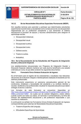 SUPERINTENDENCIA DE EDUCACIÓN ESCOLAR Versión:04
CIRCULAR N°1
ESTABLECIMIENTOS EDUCACIONALES
SUBVENCIONADOS MUNICIPALES Y
PARTICULARES
Fecha Emisión:
21-02-2014
Página 49 de 129
División de Fiscalización
Superintendencia de Educación Escolar
18.3.2. De las Necesidades Educativas Especiales Permanente (NEEP).
Son aquellas barreras para aprender y participar que determinados estudiantes
experimentan durante toda su escolaridad como consecuencia de una discapacidad
diagnosticada por un profesional competente y que demandan al sistema
educacional la provisión de apoyos y recursos extraordinarios para asegurar el
aprendizaje escolar.
 Discapacidad intelectual.
 Discapacidad visual.
 Discapacidad auditiva.
 Discapacidad motor.
 Disfasia severa.
 Trastorno autista.
 Multidéficit.
18.4. De la Documentación de los Estudiantes del Programa de Integración
Escolar y Educación Especial.
Los establecimientos educacionales con Programa de Integración Escolar y
Educación Especial, deberán mantener por cada alumno beneficiario una carpeta
ordenada por curso, la que debe contener los siguientes documentos:
18.4.1. Formulario Único Síntesis Evaluación de Ingreso.
Es el formulario para el registro de los antecedentes y resultados más relevantes
del proceso de evaluación integral e interdisciplinaria realizada al estudiante por los
distintos profesionales.
Este instrumento proporciona un panorama psicoeducativo general de las
condiciones, fortalezas y necesidades del estudiante y su contexto (familiar y
escolar), facilitando a los profesionales visualizar la respuesta educativa que deben
entregar al alumno o alumna.
Los formatos de este formulario se encuentran disponibles en
http://www.educacionespecial.mineduc.cl/index2.php?id_portal=20&id_seccion=30
84&id_contenido=12802 , los cuales son de carácter obligatorio y serán válidos
cuando cuente con todos sus datos, sin borrones ni enmendaduras y la firma del
Director del establecimiento educacional y del profesional responsable o que
coordina su realización.
A continuación se señalan los Formularios Únicos Síntesis Evaluación de Ingresos
correspondientes para cada tipo de Necesidades Educativas Especiales:
 Trastorno Específico del Lenguaje.
 Dificultades Específicas del Aprendizaje.
 
