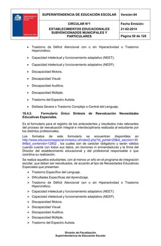 SUPERINTENDENCIA DE EDUCACIÓN ESCOLAR Versión:04
CIRCULAR N°1
ESTABLECIMIENTOS EDUCACIONALES
SUBVENCIONADOS MUNICIPALES Y
PARTICULARES
Fecha Emisión:
21-02-2014
Página 50 de 129
División de Fiscalización
Superintendencia de Educación Escolar
 Trastorno de Déficit Atencional con o sin Hiperactividad o Trastorno
Hipercinético.
 Capacidad intelectual y funcionamiento adaptativo (NEET).
 Capacidad intelectual y funcionamiento adaptativo (NEEP).
 Discapacidad Motora.
 Discapacidad Visual.
 Discapacidad Auditiva.
 Discapacidad Múltiple.
 Trastorno del Espectro Autista.
 Disfasia Severa o Trastorno Complejo o Central del Lenguaje.
18.4.2. Formulario Único Síntesis de Reevaluación Necesidades
Educativas Especiales.
Es el formulario para el registro de los antecedentes y resultados más relevantes
del proceso de reevaluación integral e interdisciplinaria realizada al estudiante por
los distintos profesionales.
Los formatos de este formulario se encuentran disponibles en
http://www.educacionespecial.mineduc.cl/index2.php?id_portal=20&id_seccion=30
84&id_contenido=12802 , los cuales son de carácter obligatorio y serán válidos
cuando cuente con todos sus datos, sin borrones ni enmendaduras y la firma del
Director del establecimiento educacional y del profesional responsable o que
coordina su realización.
Se realiza aquellos estudiantes, con al menos un año en el programa de integración
escolar, que deben ser reevaluados, de acuerdo al tipo de Necesidades Educativas
Especiales que presentan.
 Trastorno Específico del Lenguaje.
 Dificultades Específicas del Aprendizaje.
 Trastorno de Déficit Atencional con o sin Hiperactividad o Trastorno
Hipercinético.
 Capacidad intelectual y funcionamiento adaptativo (NEET).
 Capacidad intelectual y funcionamiento adaptativo (NEEP).
 Discapacidad Motora.
 Discapacidad Visual.
 Discapacidad Auditiva.
 Discapacidad Múltiple.
 Trastorno del Espectro Autista.
 