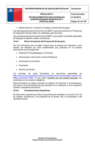 SUPERINTENDENCIA DE EDUCACIÓN ESCOLAR Versión:04
CIRCULAR N°1
ESTABLECIMIENTOS EDUCACIONALES
SUBVENCIONADOS MUNICIPALES Y
PARTICULARES
Fecha Emisión:
21-02-2014
Página 51 de 129
División de Fiscalización
Superintendencia de Educación Escolar
 Disfasia Severa o Trastorno Complejo o Central del Lenguaje.
Las reevaluaciones para los alumnos con NEET y que se encuentren en Programas
de Integración Escolar deben ser realizadas cada dos años.
Las reevaluaciones para los alumnos con NEET y que asistan a escuelas especiales
de lenguaje se deberán realizar anualmente.
18.4.3. Otros Formularios Del Proceso De Evaluación.
Son los formularios que se deben ocupar para el proceso de evaluación y que
pueden ser llenados por otros profesionales que participan en el proceso
mencionado son los siguientes:
 Evaluación Psicopedagógica y Curricular.
 Interconsulta o Derivación a otro/a Profesional.
 Autorización de la familia.
 Anamnesis.
 Informe a la familia.
Los formatos de estos formularios se encuentran disponibles en
http://www.educacionespecial.mineduc.cl/index2.php?id_portal=20&id_seccion=30
84&id_contenido=12803. Si bien estos formatos son de carácter opcional, sus
contenidos son de carácter obligatorio.
Estos formularios se deben encontrar en original, sin borrones ni enmendaduras,
con fecha y firma del profesional que participó en su confección y en la respectiva
carpeta o expediente del alumno.
18.4.4. Consideraciones Específicas.
Se debe tener presente que toda la documentación señalada en el punto 18.4, es
de carácter confidencial y de propiedad de la familia, del o la estudiante o del
estudiante adulto.
 