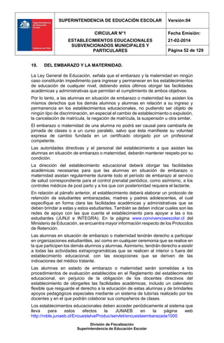 SUPERINTENDENCIA DE EDUCACIÓN ESCOLAR Versión:04
CIRCULAR N°1
ESTABLECIMIENTOS EDUCACIONALES
SUBVENCIONADOS MUNICIPALES Y
PARTICULARES
Fecha Emisión:
21-02-2014
Página 52 de 129
División de Fiscalización
Superintendencia de Educación Escolar
19. DEL EMBARAZO Y LA MATERNIDAD.
La Ley General de Educación, señala que el embarazo y la maternidad en ningún
caso constituirán impedimento para ingresar y permanecer en los establecimientos
de educación de cualquier nivel, debiendo estos últimos otorgar las facilidades
académicas y administrativas que permitan el cumplimiento de ambos objetivos.
Por lo tanto, a las alumnas en situación de embarazo o maternidad les asisten los
mismos derechos que los demás alumnos y alumnas en relación a su ingreso y
permanencia en los establecimientos educacionales, no pudiendo ser objeto de
ningún tipo de discriminación, en especial el cambio de establecimiento o expulsión,
la cancelación de matrícula, la negación de matrícula, la suspensión u otra similar.
El embarazo o maternidad de una alumna no podrá ser causal para cambiarla de
jornada de clases o a un curso paralelo, salvo que ésta manifieste su voluntad
expresa de cambio fundada en un certificado otorgado por un profesional
competente.
Las autoridades directivas y el personal del establecimiento a que asistan las
alumnas en situación de embarazo o maternidad, deberán mantener respeto por su
condición.
La dirección del establecimiento educacional deberá otorgar las facilidades
académicas necesarias para que las alumnas en situación de embarazo o
maternidad asistan regularmente durante todo el período de embarazo al servicio
de salud correspondiente para el control prenatal periódico, como asimismo, a los
controles médicos de post parto y a los que con posterioridad requiera el lactante.
En relación al párrafo anterior, el establecimiento deberá elaborar un protocolo de
retención de estudiantes embarazadas, madres y padres adolescentes, el cual
especifique en forma clara las facilidades académicas y administrativas que se
deben brindar a estas y estos estudiantes. También se deben indicar cuales son las
redes de apoyo con las que cuenta el establecimiento para apoyar a las o los
estudiantes (JUNJI e INTEGRA). En la página www.convivenciaescolar.cl del
Ministerio de Educación, se encuentra mayor información respecto de los Protocolos
de Retención.
Las alumnas en situación de embarazo o maternidad tendrán derecho a participar
en organizaciones estudiantiles, así como en cualquier ceremonia que se realice en
la que participen los demás alumnos y alumnas. Asimismo, tendrán derecho a asistir
a todas las actividades extraprogramáticas que se realicen al interior o fuera del
establecimiento educacional, con las excepciones que se deriven de las
indicaciones del médico tratante.
Las alumnas en estado de embarazo o maternidad serán sometidas a los
procedimientos de evaluación establecidos en el Reglamento del establecimiento
educacional, sin perjuicio de la obligación de los docentes directivos del
establecimiento de otorgarles las facilidades académicas, incluido un calendario
flexible que resguarde el derecho a la educación de estas alumnas y de brindarles
apoyos pedagógicos especiales mediante un sistema de tutorías realizado por los
docentes y en el que podrán colaborar sus compañeros de clases.
Los establecimientos educacionales deben acceder periódicamente al sistema que
lleva para estos efectos la JUNAEB en la página web
http://roble.junaeb.cl/EncuestaIveProduc/servlet/encuestaembarazada1000
 