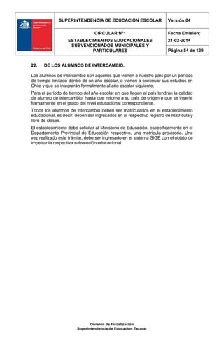 SUPERINTENDENCIA DE EDUCACIÓN ESCOLAR Versión:04
CIRCULAR N°1
ESTABLECIMIENTOS EDUCACIONALES
SUBVENCIONADOS MUNICIPALES Y
PARTICULARES
Fecha Emisión:
21-02-2014
Página 54 de 129
División de Fiscalización
Superintendencia de Educación Escolar
22. DE LOS ALUMNOS DE INTERCAMBIO.
Los alumnos de intercambio son aquellos que vienen a nuestro país por un período
de tiempo limitado dentro de un año escolar, o vienen a continuar sus estudios en
Chile y que se integrarán formalmente al año escolar siguiente.
Para el período de tiempo del año escolar en que llegan al país tendrán la calidad
de alumno de intercambio, hasta que retorne a su país de origen o que se inserte
formalmente en el grado del nivel educacional correspondiente.
Todos los alumnos de intercambio deben ser matriculados en el establecimiento
educacional, es decir, deben ser ingresados en el respectivo registro de matrícula y
libro de clases.
El establecimiento debe solicitar al Ministerio de Educación, específicamente en el
Departamento Provincial de Educación respectivo, una matrícula provisoria. Una
vez realizado este trámite, debe ser ingresado en el sistema SIGE con el objeto de
impetrar la respectiva subvención educacional.
 