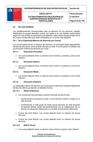 SUPERINTENDENCIA DE EDUCACIÓN ESCOLAR Versión:04
CIRCULAR N°1
ESTABLECIMIENTOS EDUCACIONALES
SUBVENCIONADOS MUNICIPALES Y
PARTICULARES
Fecha Emisión:
21-02-2014
Página 55 de 129
División de Fiscalización
Superintendencia de Educación Escolar
23. DE LOS CURSOS.
Los establecimientos educacionales para la atención de sus alumnos, estarán
distribuidos en grupos llamados cursos, los cuales a su vez estarán conformados
según el o los niveles de educación que atiendan, salvo casos excepcionales como
los cursos combinados que serán abordados en un punto más adelante.
23.1. De la Capacidad Máxima de Alumnos por Cursos.
Los cursos podrán tener un máximo de alumnos, el cual estará dado dependiendo
del tipo de educación como también del tipo de nivel. A continuación se detalla cual
es el número máximo de alumnos por curso:
23.1.1. Educación Parvularia.
 Los cursos deberán tener un alumno como mínimo y cuarenta y cinco como
máximo.
23.1.2. Educación Básica.
 Los cursos deberán tener un alumno como mínimo y cuarenta y cinco como
máximo.
23.1.3. Educación Media.
 Los cursos deberán tener un alumno como mínimo y cuarenta y cinco como
máximo.
23.1.4. Educación Especial.
La capacidad máxima de alumnos por curso para la educación especial dependerá
del tipo de déficit que atienda un establecimiento.
23.1.4.1. Déficit Intelectual.
 Los cursos del nivel pre básico podrán funcionar de dos formas:
o Conformando los grupos de siete u ocho alumnos ambos a cargo de un
sólo docente.
o Conformando un sólo grupo de hasta quince alumnos. En esta situación
el docente deberá contar permanentemente con la colaboración de un
técnico en educación diferencial o un auxiliar de educación diferencial.
 Cursos del nivel básico: Los cursos deberán tener un máximo de quince
alumnos.
 Cursos del nivel laboral: Los cursos deberán tener un máximo de quince
alumnos.
23.1.4.2. Déficit Visual.
 Los cursos deberán tener un alumno como mínimo y quince como máximo.
 