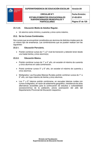SUPERINTENDENCIA DE EDUCACIÓN ESCOLAR Versión:04
CIRCULAR N°1
ESTABLECIMIENTOS EDUCACIONALES
SUBVENCIONADOS MUNICIPALES Y
PARTICULARES
Fecha Emisión:
21-02-2014
Página 57 de 129
División de Fiscalización
Superintendencia de Educación Escolar
23.1.4.9. Educación Media de Adultos Regular.
 Un alumno como mínimo y cuarenta y cinco como máximo.
23.2. De los Cursos Combinados.
Son cursos que se encuentran constituidos por alumnos de distintos niveles pero de
un mismo tipo de enseñanza. Las combinaciones que se pueden realizar son las
siguientes:
23.2.1. Educación Parvularia.
 Podrán combinar cursos de 1° y 2° nivel de transición y deberán tener desde
uno hasta treinta y cinco alumno(s).
23.2.2. Educación Básica.
 Podrán combinar cursos de 1° a 4° año, sin exceder el máximo de cuarenta
y cinco alumnos en cada combinación.
 Podrá combinar cursos 5° y 6° año, sin exceder el máximo de cuarenta y
cinco alumnos.
 Multigrados: Las Escuelas Básicas Rurales podrán combinar cursos de 1° a
6° año, con tope máximo de treinta y cinco alumnos.
 Los 7° y 8° básicos podrán combinarse, en escuelas básicas rurales con
cursos multigrados, en razón de aislamiento geográfico, inexistencia de otras
alternativas accesibles para la continuación de estudios o vulnerabilidad
socioeconómica de la población, previa autorización del Jefe del
Departamento Provincial de Educación respectivo.
 