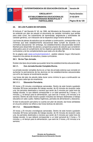 SUPERINTENDENCIA DE EDUCACIÓN ESCOLAR Versión:04
CIRCULAR N°1
ESTABLECIMIENTOS EDUCACIONALES
SUBVENCIONADOS MUNICIPALES Y
PARTICULARES
Fecha Emisión:
21-02-2014
Página 58 de 129
División de Fiscalización
Superintendencia de Educación Escolar
24. DE LOS PLANES DE ESTUDIOS.
El Artículo 2° del Decreto N° 40, de 1996, del Ministerio de Educación, indica que
se entiende por plan de estudio al documento de carácter normativo que señala
para cada curso, los subsectores de aprendizaje, asignaturas y actividades de
carácter genérico, con indicación de la respectiva carga horaria semanal.
Las horas de planes de estudios que se señalan a continuación, corresponden a las
mínimas que todo establecimiento educacional debe cumplir de acuerdo a la
normativa educacional. Sin embargo, los establecimientos educacionales tendrán
libertad para desarrollar los planes y programas propios de estudio que consideren
adecuados para el cumplimiento de los objetivos generales definidos en las bases
curriculares y de los complementarios que cada uno de ellos fije.
En la página web www.curriculumnacional.cl , podrán obtener mayor información
respecto a los planes de estudios y bases curriculares.
24.1. De los Tipo Jornada.
Existen dos tipos de jornadas que pueden tener los establecimientos educacionales:
24.1.1. Con Jornada Escolar Completa Diurna.
La jornada escolar completa diurna es un tipo de jornada extensa que consiste en
aumentar la permanencia de los alumnos en los establecimientos educacionales
con el fin de mejorar el rendimiento escolar.
Las horas del plan de estudio debe durar como mínimo lo que a continuación se
señala para cada tipo de enseñanza:
24.1.1.1. Educación Parvularia.
35 horas y 25 minutos cronológicas semanales. Dentro de este horario quedarán
incluidas 38 horas semanales de trabajo escolar, de 45 minutos de duración cada
una; los períodos destinados a recreos que serán de 5 minutos por cada hora de
trabajo escolar, lo que deberá corresponder a un total semanal de 3 horas y 10
minutos; y, el tiempo para la alimentación, que será de 3 horas y 45 minutos a la
semana. Dentro de este horario quedan incluidos los tiempos destinados a trabajo
educativo en sala o patio, hábitos higiénicos, períodos de alimentación y descanso.
Si bien la educación parvularia no cuenta con plan de estudio, las horas señaladas
en el punto anterior se refiere a las horas lectivas de atención.
24.1.1.2. Educación Básica.
35 horas y 25 minutos cronológicas semanales. Dentro de este horario quedarán
incluidas 38 horas semanales de trabajo escolar, de 45 minutos de duración cada
una; los períodos destinados a recreos que serán de 5 minutos por cada hora de
trabajo escolar, lo que deberá corresponder a un total semanal de 3 horas y 10
minutos; y, el tiempo para la alimentación, que será de 3 horas y 45 minutos a la
semana.
 