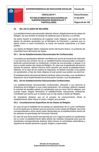 SUPERINTENDENCIA DE EDUCACIÓN ESCOLAR Versión:04
CIRCULAR N°1
ESTABLECIMIENTOS EDUCACIONALES
SUBVENCIONADOS MUNICIPALES Y
PARTICULARES
Fecha Emisión:
21-02-2014
Página 64 de 129
División de Fiscalización
Superintendencia de Educación Escolar
25. DE LAS CLASES DE RELIGIÓN
Los establecimientos educacionales deberán ofrecer obligatoriamente las clases de
Religión, las que tendrán el carácter de optativas para el alumno y su familia.
Se podrá impartir la enseñanza de cualquier credo religioso, que cuente con los
planes de estudios aprobados por el Ministerio de Educación y siempre que no
atente contra un sano humanismo, la moral, las buenas costumbres y el orden
público.
Las clases de Religión deben realizarse dentro del horario lectivo, no pudiendo ser
impartidas fuera del horario de clases.
25.1. De los Establecimientos Educacionales No Confesionales.
Los padres y/o apoderados deberán manifestar por escrito al momento de matricular
a sus alumnos por primera vez en un establecimientos educacionales municipal o
particular subvencionado no confesional, a través de una encuesta, si desean o no
que su pupilo asista a las clases de Religión. En caso que el apoderado del alumno
cambie de parecer, deberá informar dicha decisión por escrito al establecimiento.
Además, en el caso de ser positiva la respuesta, se deberá consultar a los padres
y/o apoderados, el tipo de credo religioso al cual quieren que asistan sus alumnos.
El establecimiento educacional deberá mantener dicha encuesta y sus resultados a
disposición de la Superintendencia de Educación Escolar y sus fiscalizadores.
25.2. De los Establecimientos Educacionales Confesionales.
Los establecimientos educacionales confesionales, ofrecerán a sus alumnos la
enseñanza de la Religión a cuyo credo pertenecen. Sin embargo, deberán respetar
la voluntad de aquellos padres y/o apoderados que por tener otra fe religiosa, aún
cuando hayan elegido libremente el establecimiento educacional confesional,
manifiesten por escrito que no desean que su hijo asista a clases de Religión.
Es importante destacar que en el proceso de reconocimiento oficial, el
establecimiento debe indicar el credo o religión que profesa.
25.3. Consideraciones Específicas de las Clases de Religión.
En caso de que la totalidad de los padres y/o apoderados de un curso manifiesten
en la encuesta que no desean que sus alumnos cursen clases de Religión, las horas
correspondientes a dicho sector serán distribuidas por el establecimiento dentro de
los sectores de aprendizaje de Formación General.
En caso de que dicha opción sea ejercida por uno o algunos padres y/o apoderados
de un curso, el establecimiento debe arbitrar las medidas necesarias para que los
estudiantes correspondientes destinen dicho tiempo en actividades sistemáticas y
regulares de estudio personal o grupal, dirigido y supervisado.
 
