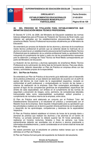 SUPERINTENDENCIA DE EDUCACIÓN ESCOLAR Versión:04
CIRCULAR N°1
ESTABLECIMIENTOS EDUCACIONALES
SUBVENCIONADOS MUNICIPALES Y
PARTICULARES
Fecha Emisión:
21-02-2014
Página 65 de 129
División de Fiscalización
Superintendencia de Educación Escolar
26. DEL PROCESO DE TITULACIÓN PARA ESTABLECIMIENTOS QUE
IMPARTAN EDUCACIÓN MEDIA TÉCNICO PROFESIONAL
El Decreto N° 2.516, de 2008, del Ministerio de Educación establece las normas
básicas obligatorias para el Proceso de Titulación de Técnicos de Nivel medio, que
deberán ser aplicadas por los establecimientos educacionales que imparten
enseñanza Media Técnico Profesional reconocidos oficialmente por el Ministerio de
Educación.
Se entenderá por proceso de titulación de los alumnos y alumnas de la enseñanza
media técnico profesional el período que se extiende desde la matrícula de un
alumno y/o alumna en un establecimiento educacional de Enseñanza Media Técnico
Profesional para la realización de su práctica profesional hasta su aprobación final,
incluyendo el cumplimiento de todos y cada uno de los procedimientos necesarios
para la obtención y entrega de Título Técnico de Nivel Medio correspondiente por
parte del Ministerio de Educación.
La titulación de los alumnos y alumnas egresados de enseñanza Media Técnico
Profesional es la culminación de dicha fase de formación técnica. Para ese efecto,
previamente, deberán desarrollar un Plan de Práctica en empresa afines con las
tareas y actividades propias de la especialidad.
26.1. Del Plan de Práctica.
Se entenderá por Plan de Práctica al documento guía elaborado para el desarrollo
de la práctica profesional, el que deberá ser elaborado de acuerdo con el perfil de
egreso del técnico de nivel medio de la especialidad respectiva, revisado en
conformidad al perfil profesional, y contextualizado en función de las tareas y
criterios de realización de la empresa. Este Plan contemplará actividades que
aporten al logro de las competencias genéricas de empleabilidad, específicas del
ámbito de cada especialidad, con énfasis en el cumplimiento de las normas de
seguridad y prevención de riesgos, como, asimismo, de competencias laborales
transversales tales como responsabilidad, puntualidad, actitud proactiva y
cumplimiento de normativa interna de la empresa, entre otros.
El Plan de Práctica será elaborado en conjunto por el Profesor Tutor del
Establecimiento Educacional y el estudiante en práctica y consensuado con el
Maestro Guía de la empresa. Será requisito indispensable para su aprobación que
las actividades a realizar por el alumno guarden directa pertinencia con la aplicación
y desarrollo de los aprendizajes, competencias y destrezas de la especialidad
respectiva.
El Plan de Práctica deberá establecer el número de horas de la jornada diaria u
semanal de práctica que realizan los alumnos y las alumnas en el Centro de
Práctica. La jornada semanal no deberá superar las 44 horas semanales, ni
realizarse en horarios nocturnos, feriados o fines de semana. Las horas
extraordinarias deberán ser acordadas con el alumno o alumna practicante e
informadas al establecimiento, y serán consideradas en el número total de horas del
Plan de Práctica.
No estará permitido que el estudiante en práctica realice tareas que no estén
definidas en el Plan de Práctica.
El Plan de Práctica formará parte del expediente de titulación del estudiante.
 