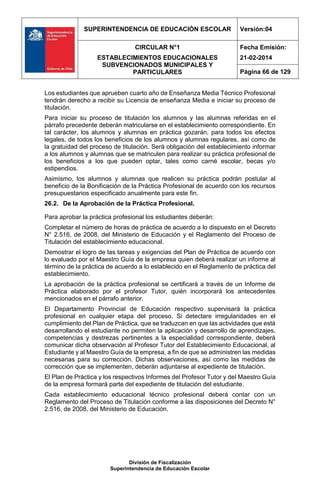 SUPERINTENDENCIA DE EDUCACIÓN ESCOLAR Versión:04
CIRCULAR N°1
ESTABLECIMIENTOS EDUCACIONALES
SUBVENCIONADOS MUNICIPALES Y
PARTICULARES
Fecha Emisión:
21-02-2014
Página 66 de 129
División de Fiscalización
Superintendencia de Educación Escolar
Los estudiantes que aprueben cuarto año de Enseñanza Media Técnico Profesional
tendrán derecho a recibir su Licencia de enseñanza Media e iniciar su proceso de
titulación.
Para iniciar su proceso de titulación los alumnos y las alumnas referidas en el
párrafo precedente deberán matricularse en el establecimiento correspondiente. En
tal carácter, los alumnos y alumnas en práctica gozarán, para todos los efectos
legales, de todos los beneficios de los alumnos y alumnas regulares, así como de
la gratuidad del proceso de titulación. Será obligación del establecimiento informar
a los alumnos y alumnas que se matriculen para realizar su práctica profesional de
los beneficios a los que pueden optar, tales como carné escolar, becas y/o
estipendios.
Asimismo, los alumnos y alumnas que realicen su práctica podrán postular al
beneficio de la Bonificación de la Práctica Profesional de acuerdo con los recursos
presupuestarios especificado anualmente para este fin.
26.2. De la Aprobación de la Práctica Profesional.
Para aprobar la práctica profesional los estudiantes deberán:
Completar el número de horas de práctica de acuerdo a lo dispuesto en el Decreto
N° 2.516, de 2008, del Ministerio de Educación y el Reglamento del Proceso de
Titulación del establecimiento educacional.
Demostrar el logro de las tareas y exigencias del Plan de Práctica de acuerdo con
lo evaluado por el Maestro Guía de la empresa quien deberá realizar un informe al
término de la práctica de acuerdo a lo establecido en el Reglamento de práctica del
establecimiento.
La aprobación de la práctica profesional se certificará a través de un Informe de
Práctica elaborado por el profesor Tutor, quién incorporará los antecedentes
mencionados en el párrafo anterior.
El Departamento Provincial de Educación respectivo supervisará la práctica
profesional en cualquier etapa del proceso. Si detectare irregularidades en el
cumplimiento del Plan de Práctica, que se traduzcan en que las actividades que está
desarrollando el estudiante no permiten la aplicación y desarrollo de aprendizajes,
competencias y destrezas pertinentes a la especialidad correspondiente, deberá
comunicar dicha observación al Profesor Tutor del Establecimiento Educacional, al
Estudiante y al Maestro Guía de la empresa, a fin de que se administren las medidas
necesarias para su corrección. Dichas observaciones, así como las medidas de
corrección que se implementen, deberán adjuntarse al expediente de titulación.
El Plan de Práctica y los respectivos Informes del Profesor Tutor y del Maestro Guía
de la empresa formará parte del expediente de titulación del estudiante.
Cada establecimiento educacional técnico profesional deberá contar con un
Reglamento del Proceso de Titulación conforme a las disposiciones del Decreto N°
2.516, de 2008, del Ministerio de Educación.
 