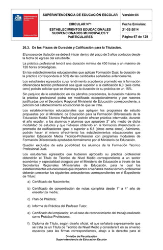 SUPERINTENDENCIA DE EDUCACIÓN ESCOLAR Versión:04
CIRCULAR N°1
ESTABLECIMIENTOS EDUCACIONALES
SUBVENCIONADOS MUNICIPALES Y
PARTICULARES
Fecha Emisión:
21-02-2014
Página 67 de 129
División de Fiscalización
Superintendencia de Educación Escolar
26.3. De los Plazos de Duración y Calificación para la Titulación.
El proceso de titulación se deberá iniciar dentro del plazo de 3 años contados desde
la fecha de egreso del estudiante.
La práctica profesional tendrá una duración mínima de 450 horas y un máximo de
720 horas cronológicas.
En los establecimientos educacionales que aplican Formación Dual, la duración de
la práctica corresponderá al 50% de las cantidades señaladas anteriormente.
Los estudiantes egresados cuyo rendimiento académico promedio en la formación
diferenciada técnico profesional sea igual superior a la calificación 6,0 (seis coma
cero) podrán solicitar que se disminuya la duración de su práctica en un 15%.
Sin perjuicio de lo establecido en los párrafos precedentes, la duración máxima de
la práctica profesional podrá ser modificada excepcionalmente y por razones
justificadas por el Secretario Regional Ministerial de Educación correspondiente, a
petición del establecimiento educacional de que se trate.
Los establecimientos educacionales que apliquen los programas de estudio
propuestos por el Ministerio de Educación para la Formación Diferenciada de la
Educación Media Técnico Profesional podrán ofrecer práctica intermedia, durante
el año escolar, a los alumnos y alumnas que aprueben 3° año medio de dicha
modalidad de estudios y que hubieren obtenido en la formación diferenciada un
promedio de calificaciones igual o superior a 5,5 (cinco coma cinco). Asimismo,
podrán hacer el mismo ofrecimiento los establecimientos educacionales que
imparten Educación Media Técnico-Profesional con programas modulares de
Formación Diferenciada aprobados formalmente por el Ministerio de Educación.
Quedan excluidos de esta posibilidad los alumnos de la Formación Técnico
Profesional Dual.
Los estudiantes egresados que hubieren aprobado su práctica profesional
obtendrán el Título de Técnico de Nivel Medio correspondiente a un sector
económico y especialidad otorgado por el Ministerio de Educación a través de las
Secretarías Regionales Ministeriales de Educación, para lo cual los
establecimientos educacionales que imparten enseñanza media técnico-profesional
deberán presentar los siguientes antecedentes correspondientes en el Expediente
de Título:
a) Certificado de Nacimiento;
b) Certificado de concentración de notas completa desde 1° a 4° año de
enseñanza media;
c) Plan de Práctica;
d) Informe de Práctica del Profesor Tutor;
e) Certificado del empleador, en el caso de reconocimiento del trabajo realizado
como Práctica Profesional;
f) Diploma de Título, según diseño oficial, el que señalará expresamente que
se trata de un Título de Técnico de Nivel Medio y considerará en su anverso
espacios para las firmas correspondientes, abajo a la derecha para el
 