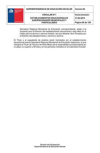 SUPERINTENDENCIA DE EDUCACIÓN ESCOLAR Versión:04
CIRCULAR N°1
ESTABLECIMIENTOS EDUCACIONALES
SUBVENCIONADOS MUNICIPALES Y
PARTICULARES
Fecha Emisión:
21-02-2014
Página 68 de 129
División de Fiscalización
Superintendencia de Educación Escolar
Secretario Regional Ministerial de Educación correspondiente, abajo a la
izquierda para el Director del establecimiento educacional y bajo ellas en el
medio para el alumno o alumna titulado, los que deberán venir firmados por
el Director del establecimiento y alumno o alumna.
El Título y el expediente de práctica serán tramitados por el establecimiento
educacional ante la Secretaría Regional Ministerial de Educación respectiva, la que
otorgará el Título de Técnico de Nivel Medio de la especialidad correspondiente en
un plazo no superior a 90 días y en los períodos indicados en el Calendario Escolar.
 