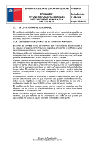 SUPERINTENDENCIA DE EDUCACIÓN ESCOLAR Versión:04
CIRCULAR N°1
ESTABLECIMIENTOS EDUCACIONALES
SUBVENCIONADOS MUNICIPALES Y
PARTICULARES
Fecha Emisión:
21-02-2014
Página 69 de 129
División de Fiscalización
Superintendencia de Educación Escolar
27. DE LOS CAMBIOS DE ACTIVIDADES.
El cambio de actividad es una medida administrativa y pedagógica aplicable en
situaciones en que las clases regulares son reemplazadas por actividades que
complementan o refuerzan los objetivos curriculares, tales como actos culturales,
sociales y deportivos, entre otros.
27.1. Consideraciones Específicas de los Cambios de Actividades.
El cambio de actividad deberá ser informado con 10 días hábiles de anticipación a
su ejecución al Departamento Provincial respectivo, precisando su justificación y los
aprendizajes esperados por curso y sector.
No obstante, el Director del establecimiento educacional podrá informar cambios de
actividades fuera de los plazos establecidos, cuando existan razones justificadas
y/o la fecha del evento no permita cumplir con el plazo indicado.
Aquellos cambios de actividades que impliquen el desplazamiento de estudiantes
con profesores fuera del establecimiento educacional, es decir, que la actividad se
desarrolle dentro o fuera de la jurisdicción comunal, provincial y/o regional deberán
contar con la autorización escrita de los padres y/o apoderados de los estudiantes
involucrados. El establecimiento será responsable de tomar y arbitrar todas las
medidas para resguardar la seguridad e integridad de quienes participen en dicha
actividad.
Cuando existan cambios de actividades, la asistencia de los alumnos, tanto los que
asisten a la actividad, como los que no asisten y se quedan en el establecimiento,
deben quedar registrada en los libros de clases las asistencias de ese día y
declararse a través del sistema SIGE o el que exista para esos efectos.
El establecimiento debe procurar contar con los respectivos docentes para los
alumnos que se quedan en el establecimiento y realizar las respectivas clases
señaladas en el horario del curso.
No se podrá tomar ninguna medida administrativa ni pedagógica en contra de los
alumnos, que por razones de no autorización por parte de sus padres y/o
apoderados, no asistan a alguna actividad enmarcada en este punto.
 