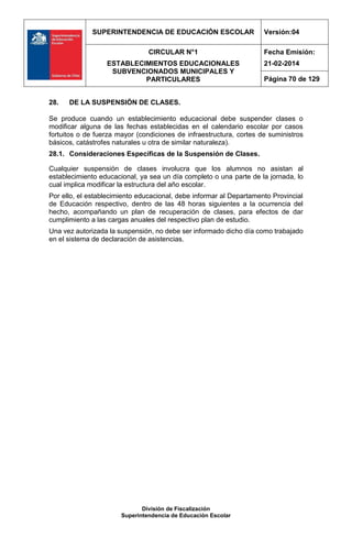 SUPERINTENDENCIA DE EDUCACIÓN ESCOLAR Versión:04
CIRCULAR N°1
ESTABLECIMIENTOS EDUCACIONALES
SUBVENCIONADOS MUNICIPALES Y
PARTICULARES
Fecha Emisión:
21-02-2014
Página 70 de 129
División de Fiscalización
Superintendencia de Educación Escolar
28. DE LA SUSPENSIÓN DE CLASES.
Se produce cuando un establecimiento educacional debe suspender clases o
modificar alguna de las fechas establecidas en el calendario escolar por casos
fortuitos o de fuerza mayor (condiciones de infraestructura, cortes de suministros
básicos, catástrofes naturales u otra de similar naturaleza).
28.1. Consideraciones Específicas de la Suspensión de Clases.
Cualquier suspensión de clases involucra que los alumnos no asistan al
establecimiento educacional, ya sea un día completo o una parte de la jornada, lo
cual implica modificar la estructura del año escolar.
Por ello, el establecimiento educacional, debe informar al Departamento Provincial
de Educación respectivo, dentro de las 48 horas siguientes a la ocurrencia del
hecho, acompañando un plan de recuperación de clases, para efectos de dar
cumplimiento a las cargas anuales del respectivo plan de estudio.
Una vez autorizada la suspensión, no debe ser informado dicho día como trabajado
en el sistema de declaración de asistencias.
 