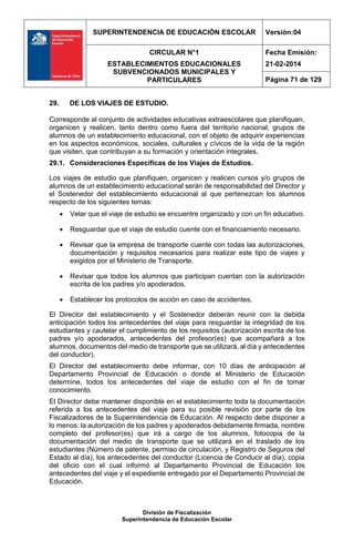 SUPERINTENDENCIA DE EDUCACIÓN ESCOLAR Versión:04
CIRCULAR N°1
ESTABLECIMIENTOS EDUCACIONALES
SUBVENCIONADOS MUNICIPALES Y
PARTICULARES
Fecha Emisión:
21-02-2014
Página 71 de 129
División de Fiscalización
Superintendencia de Educación Escolar
29. DE LOS VIAJES DE ESTUDIO.
Corresponde al conjunto de actividades educativas extraescolares que planifiquen,
organicen y realicen, tanto dentro como fuera del territorio nacional, grupos de
alumnos de un establecimiento educacional, con el objeto de adquirir experiencias
en los aspectos económicos, sociales, culturales y cívicos de la vida de la región
que visiten, que contribuyan a su formación y orientación integrales.
29.1. Consideraciones Específicas de los Viajes de Estudios.
Los viajes de estudio que planifiquen, organicen y realicen cursos y/o grupos de
alumnos de un establecimiento educacional serán de responsabilidad del Director y
el Sostenedor del establecimiento educacional al que pertenezcan los alumnos
respecto de los siguientes temas:
 Velar que el viaje de estudio se encuentre organizado y con un fin educativo.
 Resguardar que el viaje de estudio cuente con el financiamiento necesario.
 Revisar que la empresa de transporte cuente con todas las autorizaciones,
documentación y requisitos necesarios para realizar este tipo de viajes y
exigidos por el Ministerio de Transporte.
 Revisar que todos los alumnos que participan cuentan con la autorización
escrita de los padres y/o apoderados.
 Establecer los protocolos de acción en caso de accidentes.
El Director del establecimiento y el Sostenedor deberán reunir con la debida
anticipación todos los antecedentes del viaje para resguardar la integridad de los
estudiantes y cautelar el cumplimiento de los requisitos (autorización escrita de los
padres y/o apoderados, antecedentes del profesor(es) que acompañará a los
alumnos, documentos del medio de transporte que se utilizará, al día y antecedentes
del conductor).
El Director del establecimiento debe informar, con 10 días de anticipación al
Departamento Provincial de Educación o donde el Ministerio de Educación
determine, todos los antecedentes del viaje de estudio con el fin de tomar
conocimiento.
El Director debe mantener disponible en el establecimiento toda la documentación
referida a los antecedentes del viaje para su posible revisión por parte de los
Fiscalizadores de la Superintendencia de Educación. Al respecto debe disponer a
lo menos: la autorización de los padres y apoderados debidamente firmada, nombre
completo del profesor(es) que irá a cargo de los alumnos, fotocopia de la
documentación del medio de transporte que se utilizará en el traslado de los
estudiantes (Número de patente, permiso de circulación, y Registro de Seguros del
Estado al día), los antecedentes del conductor (Licencia de Conducir al día), copia
del oficio con el cual informó al Departamento Provincial de Educación los
antecedentes del viaje y el expediente entregado por el Departamento Provincial de
Educación.
 