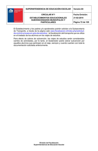 SUPERINTENDENCIA DE EDUCACIÓN ESCOLAR Versión:04
CIRCULAR N°1
ESTABLECIMIENTOS EDUCACIONALES
SUBVENCIONADOS MUNICIPALES Y
PARTICULARES
Fecha Emisión:
21-02-2014
Página 72 de 129
División de Fiscalización
Superintendencia de Educación Escolar
El Establecimiento y los padres y/o apoderados podrán solicitar a la Subsecretaría
de Transporte, a través de la página web www.fiscalizacion.cl/index.php/solicitud-
de-control-a-buses-en-gira-de-estudios/ , la fiscalización del transporte que se utiliza
en el traslado de los alumnos en los viajes de estudios.
Para efecto de cobros de subvención, los viajes de estudios serán considerados
cambio de actividades, por lo tanto, el Sostenedor podrá cobrar subvención por
aquellos alumnos que participen en el viaje, siempre y cuando cuenten con toda la
documentación solicitada anteriormente.
 
