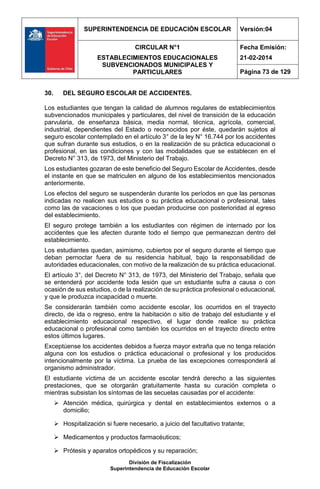 SUPERINTENDENCIA DE EDUCACIÓN ESCOLAR Versión:04
CIRCULAR N°1
ESTABLECIMIENTOS EDUCACIONALES
SUBVENCIONADOS MUNICIPALES Y
PARTICULARES
Fecha Emisión:
21-02-2014
Página 73 de 129
División de Fiscalización
Superintendencia de Educación Escolar
30. DEL SEGURO ESCOLAR DE ACCIDENTES.
Los estudiantes que tengan la calidad de alumnos regulares de establecimientos
subvencionados municipales y particulares, del nivel de transición de la educación
parvularia, de enseñanza básica, media normal, técnica, agrícola, comercial,
industrial, dependientes del Estado o reconocidos por éste, quedarán sujetos al
seguro escolar contemplado en el artículo 3° de la ley N° 16.744 por los accidentes
que sufran durante sus estudios, o en la realización de su práctica educacional o
profesional, en las condiciones y con las modalidades que se establecen en el
Decreto N° 313, de 1973, del Ministerio del Trabajo.
Los estudiantes gozaran de este beneficio del Seguro Escolar de Accidentes, desde
el instante en que se matriculen en alguno de los establecimientos mencionados
anteriormente.
Los efectos del seguro se suspenderán durante los períodos en que las personas
indicadas no realicen sus estudios o su práctica educacional o profesional, tales
como las de vacaciones o los que puedan producirse con posterioridad al egreso
del establecimiento.
El seguro protege también a los estudiantes con régimen de internado por los
accidentes que les afecten durante todo el tiempo que permanezcan dentro del
establecimiento.
Los estudiantes quedan, asimismo, cubiertos por el seguro durante el tiempo que
deban pernoctar fuera de su residencia habitual, bajo la responsabilidad de
autoridades educacionales, con motivo de la realización de su práctica educacional.
El artículo 3°, del Decreto N° 313, de 1973, del Ministerio del Trabajo, señala que
se entenderá por accidente toda lesión que un estudiante sufra a causa o con
ocasión de sus estudios, o de la realización de su práctica profesional o educacional,
y que le produzca incapacidad o muerte.
Se considerarán también como accidente escolar, los ocurridos en el trayecto
directo, de ida o regreso, entre la habitación o sitio de trabajo del estudiante y el
establecimiento educacional respectivo, el lugar donde realice su práctica
educacional o profesional como también los ocurridos en el trayecto directo entre
estos últimos lugares.
Exceptúense los accidentes debidos a fuerza mayor extraña que no tenga relación
alguna con los estudios o práctica educacional o profesional y los producidos
intencionalmente por la víctima. La prueba de las excepciones corresponderá al
organismo administrador.
El estudiante víctima de un accidente escolar tendrá derecho a las siguientes
prestaciones, que se otorgarán gratuitamente hasta su curación completa o
mientras subsistan los síntomas de las secuelas causadas por el accidente:
 Atención médica, quirúrgica y dental en establecimientos externos o a
domicilio;
 Hospitalización si fuere necesario, a juicio del facultativo tratante;
 Medicamentos y productos farmacéuticos;
 Prótesis y aparatos ortopédicos y su reparación;
 