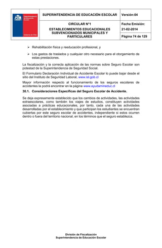 SUPERINTENDENCIA DE EDUCACIÓN ESCOLAR Versión:04
CIRCULAR N°1
ESTABLECIMIENTOS EDUCACIONALES
SUBVENCIONADOS MUNICIPALES Y
PARTICULARES
Fecha Emisión:
21-02-2014
Página 74 de 129
División de Fiscalización
Superintendencia de Educación Escolar
 Rehabilitación física y reeducación profesional, y
 Los gastos de traslados y cualquier otro necesario para el otorgamiento de
estas prestaciones.
La fiscalización y la correcta aplicación de las normas sobre Seguro Escolar son
potestad de la Superintendencia de Seguridad Social.
El Formulario Declaración Individual de Accidente Escolar lo puede bajar desde el
sitio del Instituto de Seguridad Laboral, www.isl.gob.cl
Mayor información respecto al funcionamiento de los seguros escolares de
accidentes la podrá encontrar en la página www.ayudamineduc.cl
30.1. Consideraciones Específicas del Seguro Escolar de Accidente.
Se deja expresamente establecido que los cambios de actividades, las actividades
extraescolares, como también los viajes de estudios, constituyen actividades
asociadas a prácticas educacionales, por tanto, cada una de las actividades
desarrolladas por el establecimiento y que participan los estudiantes se encuentran
cubiertas por este seguro escolar de accidentes, independiente si estos ocurren
dentro o fuera del territorio nacional, en los términos que el seguro establezca.
 