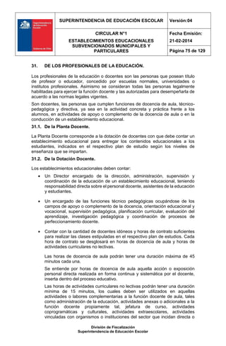 SUPERINTENDENCIA DE EDUCACIÓN ESCOLAR Versión:04
CIRCULAR N°1
ESTABLECIMIENTOS EDUCACIONALES
SUBVENCIONADOS MUNICIPALES Y
PARTICULARES
Fecha Emisión:
21-02-2014
Página 75 de 129
División de Fiscalización
Superintendencia de Educación Escolar
31. DE LOS PROFESIONALES DE LA EDUCACIÓN.
Los profesionales de la educación o docentes son las personas que posean título
de profesor o educador, concedido por escuelas normales, universidades o
institutos profesionales. Asimismo se consideran todas las personas legalmente
habilitadas para ejercer la función docente y las autorizadas para desempeñarla de
acuerdo a las normas legales vigentes.
Son docentes, las personas que cumplen funciones de docencia de aula, técnico-
pedagógica y directiva, ya sea en la actividad concreta y práctica frente a los
alumnos, en actividades de apoyo o complemento de la docencia de aula o en la
conducción de un establecimiento educacional.
31.1. De la Planta Docente.
La Planta Docente corresponde a la dotación de docentes con que debe contar un
establecimiento educacional para entregar los contenidos educacionales a los
estudiantes, indicados en el respectivo plan de estudio según los niveles de
enseñanza que se impartan.
31.2. De la Dotación Docente.
Los establecimientos educacionales deben contar:
 Un Director encargado de la dirección, administración, supervisión y
coordinación de la educación de un establecimiento educacional, teniendo
responsabilidad directa sobre el personal docente, asistentes de la educación
y estudiantes.
 Un encargado de las funciones técnico pedagógicas ocupándose de los
campos de apoyo o complemento de la docencia, orientación educacional y
vocacional, supervisión pedagógica, planificación curricular, evaluación del
aprendizaje, investigación pedagógica y coordinación de procesos de
perfeccionamiento docente.
 Contar con la cantidad de docentes idóneos y horas de contrato suficientes
para realizar las clases estipuladas en el respectivo plan de estudios. Cada
hora de contrato se desglosará en horas de docencia de aula y horas de
actividades curriculares no lectivas.
Las horas de docencia de aula podrán tener una duración máxima de 45
minutos cada una.
Se entiende por horas de docencia de aula aquella acción o exposición
personal directa realizada en forma continua y sistemática por el docente,
inserta dentro del proceso educativo.
Las horas de actividades curriculares no lectivas podrán tener una duración
mínima de 15 minutos, los cuales deben ser utilizados en aquellas
actividades o labores complementarias a la función docente de aula, tales
como administración de la educación, actividades anexas o adicionales a la
función docente propiamente tal, jefatura de curso, actividades
coprogramáticas y culturales, actividades extraescolares, actividades
vinculadas con organismos o instituciones del sector que incidan directa o
 