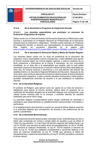 SUPERINTENDENCIA DE EDUCACIÓN ESCOLAR Versión:04
CIRCULAR N°1
ESTABLECIMIENTOS EDUCACIONALES
SUBVENCIONADOS MUNICIPALES Y
PARTICULARES
Fecha Emisión:
21-02-2014
Página 77 de 129
División de Fiscalización
Superintendencia de Educación Escolar
31.4.4. De la Idoneidad en Programa de Integración Escolar.
31.4.4.1. Los docentes especialistas que participan en procesos de
Evaluación Diagnóstica de Ingreso.
Deben contar con un título de Profesor de Educación Especial y/o Diferencial y estar
inscritos y autorizados en el Registro Nacional de Profesionales de la Educación
Especial para la evaluación y diagnóstico. También puede participar en Programa
de Integración Escolar un docente con especialización en educación diferencial.
Este registro se encuentra disponible en la página web
www.mineduc.cl/index2.php?id_portal=20&id_seccion=3002&id_contenido=11766
31.4.5. De la Idoneidad en Educación Media y Media de Adultos Regular.
Los docentes deben contar con un título de profesional de la educación del
respectivo nivel y especialidad cuando corresponda, o esté habilitado para ejercer
la función docente según las normas legales vigentes, o esté en posesión de un
título profesional o licenciatura de al menos 8 semestres, de una universidad
acreditada, en un área afín a la especialidad que imparta, para lo cual estará
autorizado a ejercer la docencia por un período máximo de tres años renovables por
otros dos, de manera continua o discontinua y a la sola petición del Director del
establecimiento a la Secretaría Regional Ministerial de Educación. Después de los
cinco años, para continuar ejerciendo la docencia deberá poseer el título profesional
de la educación respectivo, o estar cursando estudios conducentes a dicho grado o
acreditar competencias docentes de acuerdo a lo que establezca el respectivo
Decreto.
31.5. De la Idoneidad Religiosa.
El profesor de Religión, para ejercer como tal, aparte de su título de docente o
habilitación para ejercer la función docente, deberá estar en posesión de un
certificado de idoneidad otorgado por la autoridad religiosa que corresponda, cuya
validez durará mientras ésta no lo revoque, y acreditar además los estudios
realizados para servir dicho cargo.
La autoridad religiosa correspondiente podrá otorgar certificado de idoneidad a
extranjeros para desempeñarse en establecimientos educacionales municipales y
particulares.
Si el establecimiento educacional no cuenta con personal idóneo deberá requerirlo
a la autoridad religiosa que corresponda, de acuerdo a las preferencias de los
padres y apoderados.
31.6. De la Idoneidad Moral Docente.
Todo el personal docente deberá poseer idoneidad moral, entendiéndose por tal no
haber sido condenado por crimen o simple delito de aquellos a que se refiere el
Título VII y los párrafos 1 y 2 del Título VIII del libro segundo del Código Penal, o la
Ley N° 20.000, que sanciona el tráfico ilícito de estupefacientes, la Ley N° 20.066,
que sanciona la violencia intrafamiliar, la Ley N° 16.618 respecto a menores de
edad, la Ley N° 19.325 que establece procedimiento y sanciones relativos a los
actos de violencia intrafamiliar, la Ley N° 19.366 que sanciona el tráfico de
estupefacientes y sustancias psicotrópicas y la Ley N° 20.005 que tipifica y sanciona
el acoso sexual.
 