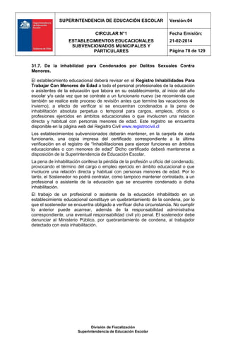 SUPERINTENDENCIA DE EDUCACIÓN ESCOLAR Versión:04
CIRCULAR N°1
ESTABLECIMIENTOS EDUCACIONALES
SUBVENCIONADOS MUNICIPALES Y
PARTICULARES
Fecha Emisión:
21-02-2014
Página 78 de 129
División de Fiscalización
Superintendencia de Educación Escolar
31.7. De la Inhabilidad para Condenados por Delitos Sexuales Contra
Menores.
El establecimiento educacional deberá revisar en el Registro Inhabilidades Para
Trabajar Con Menores de Edad a todo el personal profesionales de la educación
o asistentes de la educación que labora en su establecimiento, al inicio del año
escolar y/o cada vez que se contrate a un funcionario nuevo (se recomienda que
también se realice este proceso de revisión antes que termine las vacaciones de
invierno), a efecto de verificar si se encuentran condenados a la pena de
inhabilitación absoluta perpetua o temporal para cargos, empleos, oficios o
profesiones ejercidos en ámbitos educacionales o que involucren una relación
directa y habitual con personas menores de edad. Este registro se encuentra
disponible en la página web del Registro Civil www.registrocivil.cl
Los establecimientos subvencionados deberán mantener, en la carpeta de cada
funcionario, una copia impresa del certificado correspondiente a la última
verificación en el registro de “Inhabilitaciones para ejercer funciones en ámbitos
educacionales o con menores de edad” Dicho certificado deberá mantenerse a
disposición de la Superintendencia de Educación Escolar.
La pena de inhabilitación conlleva la pérdida de la profesión u oficio del condenado,
provocando el término del cargo o empleo ejercido en ámbito educacional o que
involucre una relación directa y habitual con personas menores de edad. Por lo
tanto, el Sostenedor no podrá contratar, como tampoco mantener contratado, a un
profesional o asistente de la educación que se encuentre condenado a dicha
inhabilitación.
El trabajo de un profesional o asistente de la educación inhabilitado en un
establecimiento educacional constituye un quebrantamiento de la condena, por lo
que el sostenedor se encuentra obligado a verificar dicha circunstancia. No cumplir
lo anterior puede acarrear, además de la responsabilidad administrativa
correspondiente, una eventual responsabilidad civil y/o penal. El sostenedor debe
denunciar al Ministerio Público, por quebrantamiento de condena, al trabajador
detectado con esta inhabilitación.
 