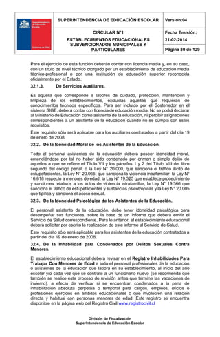 SUPERINTENDENCIA DE EDUCACIÓN ESCOLAR Versión:04
CIRCULAR N°1
ESTABLECIMIENTOS EDUCACIONALES
SUBVENCIONADOS MUNICIPALES Y
PARTICULARES
Fecha Emisión:
21-02-2014
Página 80 de 129
División de Fiscalización
Superintendencia de Educación Escolar
Para el ejercicio de esta función deberán contar con licencia media y, en su caso,
con un título de nivel técnico otorgado por un establecimiento de educación media
técnico-profesional o por una institución de educación superior reconocida
oficialmente por el Estado.
32.1.3. De Servicios Auxiliares.
Es aquélla que corresponde a labores de cuidado, protección, mantención y
limpieza de los establecimientos, excluidas aquellas que requieran de
conocimientos técnicos específicos. Para ser incluido por el Sostenedor en el
sistema SIGE, deberá contar con licencia de educación media. No se podrá declarar
al Ministerio de Educación como asistente de la educación, ni percibir asignaciones
correspondientes a un asistente de la educación cuando no se cumpla con estos
requisitos.
Este requisito sólo será aplicable para los auxiliares contratados a partir del día 19
de enero de 2008.
32.2. De la Idoneidad Moral de los Asistentes de la Educación.
Todo el personal asistentes de la educación deberá poseer idoneidad moral,
entendiéndose por tal no haber sido condenado por crimen o simple delito de
aquellos a que se refiere el Título VII y los párrafos 1 y 2 del Título VIII del libro
segundo del código penal, o la Ley N° 20.000, que sanciona el tráfico ilícito de
estupefacientes, la Ley N° 20.066, que sanciona la violencia intrafamiliar, la Ley N°
16.618 respecto a menores de edad, la Ley N° 19.325 que establece procedimiento
y sanciones relativos a los actos de violencia intrafamiliar, la Ley N° 19.366 que
sanciona el tráfico de estupefacientes y sustancias psicotrópicas y la Ley N° 20.005
que tipifica y sanciona el acoso sexual.
32.3. De la Idoneidad Psicológica de los Asistentes de la Educación.
El personal asistente de la educación, debe tener idoneidad psicológica para
desempeñar sus funciones, sobre la base de un informe que deberá emitir el
Servicio de Salud correspondiente. Para lo anterior, el establecimiento educacional
deberá solicitar por escrito la realización de este informe al Servicio de Salud.
Este requisito sólo será aplicable para los asistentes de la educación contratados a
partir del día 19 de enero de 2008.
32.4. De la Inhabilidad para Condenados por Delitos Sexuales Contra
Menores.
El establecimiento educacional deberá revisar en el Registro Inhabilidades Para
Trabajar Con Menores de Edad a todo el personal profesionales de la educación
o asistentes de la educación que labora en su establecimiento, al inicio del año
escolar y/o cada vez que se contrate a un funcionario nuevo (se recomienda que
también se realice este proceso de revisión antes que termine las vacaciones de
invierno), a efecto de verificar si se encuentran condenados a la pena de
inhabilitación absoluta perpetua o temporal para cargos, empleos, oficios o
profesiones ejercidos en ámbitos educacionales o que involucren una relación
directa y habitual con personas menores de edad. Este registro se encuentra
disponible en la página web del Registro Civil www.registrocivil.cl
 
