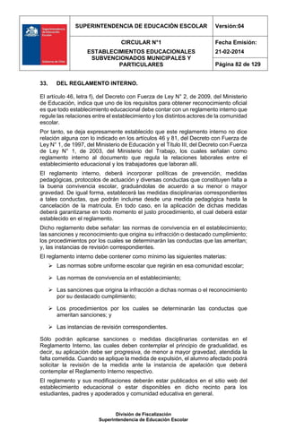 SUPERINTENDENCIA DE EDUCACIÓN ESCOLAR Versión:04
CIRCULAR N°1
ESTABLECIMIENTOS EDUCACIONALES
SUBVENCIONADOS MUNICIPALES Y
PARTICULARES
Fecha Emisión:
21-02-2014
Página 82 de 129
División de Fiscalización
Superintendencia de Educación Escolar
33. DEL REGLAMENTO INTERNO.
El artículo 46, letra f), del Decreto con Fuerza de Ley N° 2, de 2009, del Ministerio
de Educación, indica que uno de los requisitos para obtener reconocimiento oficial
es que todo establecimiento educacional debe contar con un reglamento interno que
regule las relaciones entre el establecimiento y los distintos actores de la comunidad
escolar.
Por tanto, se deja expresamente establecido que este reglamento interno no dice
relación alguna con lo indicado en los artículos 46 y 81, del Decreto con Fuerza de
Ley N° 1, de 1997, del Ministerio de Educación y el Título III, del Decreto con Fuerza
de Ley N° 1, de 2003, del Ministerio del Trabajo, los cuales señalan como
reglamento interno al documento que regula la relaciones laborales entre el
establecimiento educacional y los trabajadores que laboran allí.
El reglamento interno, deberá incorporar políticas de prevención, medidas
pedagógicas, protocolos de actuación y diversas conductas que constituyen falta a
la buena convivencia escolar, graduándolas de acuerdo a su menor o mayor
gravedad. De igual forma, establecerá las medidas disciplinarias correspondientes
a tales conductas, que podrán incluirse desde una medida pedagógica hasta la
cancelación de la matrícula. En todo caso, en la aplicación de dichas medidas
deberá garantizarse en todo momento el justo procedimiento, el cual deberá estar
establecido en el reglamento.
Dicho reglamento debe señalar: las normas de convivencia en el establecimiento;
las sanciones y reconocimiento que origina su infracción o destacado cumplimiento;
los procedimientos por los cuales se determinarán las conductas que las ameritan;
y, las instancias de revisión correspondientes.
El reglamento interno debe contener como mínimo las siguientes materias:
 Las normas sobre uniforme escolar que regirán en esa comunidad escolar;
 Las normas de convivencia en el establecimiento;
 Las sanciones que origina la infracción a dichas normas o el reconocimiento
por su destacado cumplimiento;
 Los procedimientos por los cuales se determinarán las conductas que
ameritan sanciones; y
 Las instancias de revisión correspondientes.
Sólo podrán aplicarse sanciones o medidas disciplinarias contenidas en el
Reglamento Interno, las cuales deben contemplar el principio de gradualidad, es
decir, su aplicación debe ser progresiva, de menor a mayor gravedad, atendida la
falta cometida. Cuando se aplique la medida de expulsión, el alumno afectado podrá
solicitar la revisión de la medida ante la instancia de apelación que deberá
contemplar el Reglamento Interno respectivo.
El reglamento y sus modificaciones deberán estar publicados en el sitio web del
establecimiento educacional o estar disponibles en dicho recinto para los
estudiantes, padres y apoderados y comunidad educativa en general.
 