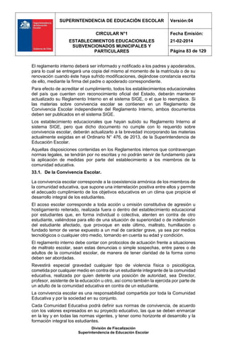 SUPERINTENDENCIA DE EDUCACIÓN ESCOLAR Versión:04
CIRCULAR N°1
ESTABLECIMIENTOS EDUCACIONALES
SUBVENCIONADOS MUNICIPALES Y
PARTICULARES
Fecha Emisión:
21-02-2014
Página 83 de 129
División de Fiscalización
Superintendencia de Educación Escolar
El reglamento interno deberá ser informado y notificado a los padres y apoderados,
para lo cual se entregará una copia del mismo al momento de la matrícula o de su
renovación cuando éste haya sufrido modificaciones, dejándose constancia escrita
de ello, mediante la firma del padre o apoderado correspondiente.
Para efecto de acreditar el cumplimiento, todos los establecimientos educacionales
del país que cuenten con reconocimiento oficial del Estado, deberán mantener
actualizado su Reglamento Interno en el sistema SIGE, o el que lo reemplace. Si
las materias sobre convivencia escolar se contienen en un Reglamento de
Convivencia Escolar independiente del Reglamento Interno, ambos documentos
deben ser publicados en el sistema SIGE.
Los establecimiento educacionales que hayan subido su Reglamento Interno al
sistema SIGE, pero que dicho documento no cumple con lo requerido sobre
convivencia escolar, deberán actualizarlo a la brevedad incorporando las materias
actualmente exigidas en el Ordinario N° 476, de 2013, de la Superintendencia de
Educación Escolar.
Aquellas disposiciones contenidas en los Reglamentos internos que contravengan
normas legales, se tendrán por no escritas y no podrán servir de fundamento para
la aplicación de medidas por parte del establecimiento a los miembros de la
comunidad educativa.
33.1. De la Convivencia Escolar.
La convivencia escolar corresponde a la coexistencia armónica de los miembros de
la comunidad educativa, que supone una interrelación positiva entre ellos y permite
el adecuado cumplimiento de los objetivos educativos en un clima que propicie el
desarrollo integral de los estudiantes.
El acoso escolar corresponde a toda acción u omisión constitutiva de agresión u
hostigamiento reiterado, realizada fuera o dentro del establecimiento educacional
por estudiantes que, en forma individual o colectiva, atenten en contra de otro
estudiante, valiéndose para ello de una situación de superioridad o de indefensión
del estudiante afectado, que provoque en este último, maltrato, humillación o
fundado temor de verse expuesto a un mal de carácter grave, ya sea por medios
tecnológicos o cualquier otro medio, tomando en cuenta su edad y condición.
El reglamento interno debe contar con protocolos de actuación frente a situaciones
de maltrato escolar, sean estas denuncias o simple sospechas, entre pares o de
adultos de la comunidad escolar, de manera de tener claridad de la forma como
deben ser abordadas.
Revestirá especial gravedad cualquier tipo de violencia física o psicológica,
cometida por cualquier medio en contra de un estudiante integrante de la comunidad
educativa, realizada por quien detente una posición de autoridad, sea Director,
profesor, asistente de la educación u otro, así como también la ejercida por parte de
un adulto de la comunidad educativa en contra de un estudiante.
La convivencia escolar es una responsabilidad compartida por toda la Comunidad
Educativa y por la sociedad en su conjunto.
Cada Comunidad Educativa podrá definir sus normas de convivencia, de acuerdo
con los valores expresados en su proyecto educativo, las que se deben enmarcar
en la ley y en todas las normas vigentes, y tener como horizonte el desarrollo y la
formación integral los estudiantes.
 
