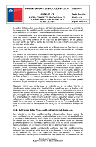SUPERINTENDENCIA DE EDUCACIÓN ESCOLAR Versión:04
CIRCULAR N°1
ESTABLECIMIENTOS EDUCACIONALES
SUBVENCIONADOS MUNICIPALES Y
PARTICULARES
Fecha Emisión:
21-02-2014
Página 84 de 129
División de Fiscalización
Superintendencia de Educación Escolar
Es deber de los padres y apoderados conocer el proyecto educativo y normas de
funcionamiento del establecimiento, cumplir con los compromisos asumidos con el
establecimiento educacional y respetar la normativa interna.
La convivencia escolar debe estar presente en los distintos espacios formativos; el
aula, las salidas a terreno, los recreos, los talleres, los actos ceremoniales, la
biblioteca, así como también en los espacios de participación, en el Consejo
Escolar, Centro de Padres, Centro de Alumnos, Consejo de Profesores, reuniones
de padres y apoderados.
Las normas de convivencia, deben estar en el Reglamento de Convivencia, que
forma parte del Reglamento Interno que todo establecimiento educacional debe
tener.
Las normas de convivencia, ordenadas en el Reglamento de Convivencia, deben
constituirse en el instrumento de carácter formativo, que promueva el desarrollo
integral, personal y social de los estudiantes, en conjunto con los demás actores de
la comunidad educativa. Todo establecimiento educacional deberá contar con un
Encargado de Convivencia Escolar, que será responsable de la implementación de
las medidas que determinen el Consejo Escolar, y contar con un Plan de Acción
(Plan de Gestión) específico de las sugerencias o iniciativas del Consejo Escolar o
del Comité de Buena Convivencia, tendientes a fortalecer la convivencia escolar. El
establecimiento educacional deberá acreditar el nombramiento y determinación de
las funciones del Encargado de Convivencia Escolar, además de la existencia de
un Plan de Gestión, documentos que deben estar disponibles ante una fiscalización.
En la página www.convivenciaescolar.cl del Ministerio de Educación, puede
encontrar mayor información respecto de la convivencia escolar.
Cualquier hecho que contravenga lo instruido en la normativa vigente, o
simplemente revista peligro a la integridad física, psicológica y moral de alguno de
los miembros que integran la comunidad escolar, el denunciante o afectado deberá
remitirse en primera instancia hacia los encargados del establecimiento (profesor
jefe, encargado de convivencia y/o Director) donde informará los hechos ocurridos.
Los encargados del establecimiento deberán atender, escuchar, cobijar y tratar de
solucionar el problema presentado por el denunciante. No obstante, toda persona
podrá denunciar estos hechos ante la Superintendencia de Educación Escolar, en
www.supereduc.cl o de forma presencial en alguna de sus oficinas a lo largo del
país.
33.2. Del Ingreso de los Alumnos al Establecimiento Educacional.
Los directores de los establecimientos educacionales deben asumir la
responsabilidad que les competen en el cuidado de la seguridad e integridad física
y psicológica de los alumnos matriculados en su establecimiento durante el periodo
de clases. Por lo tanto, se hace necesario que se tomen todas las medidas
pertinentes para que los alumnos no permanezcan fuera del recinto escolar durante
la jornada escolar sin previo conocimiento de sus padres y/o apoderados.
Por lo expuesto, queda estrictamente prohibido que los establecimientos
educacionales devuelvan a los alumnos a sus hogares o negarles el ingreso al
recinto educacional cuando se produzcan faltas relacionadas con: atrasos,
incumplimiento de compromisos económicos del apoderado, no presentación del
 