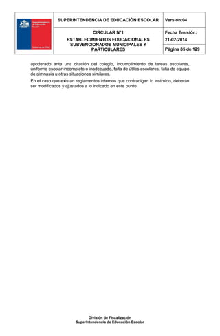 SUPERINTENDENCIA DE EDUCACIÓN ESCOLAR Versión:04
CIRCULAR N°1
ESTABLECIMIENTOS EDUCACIONALES
SUBVENCIONADOS MUNICIPALES Y
PARTICULARES
Fecha Emisión:
21-02-2014
Página 85 de 129
División de Fiscalización
Superintendencia de Educación Escolar
apoderado ante una citación del colegio, incumplimiento de tareas escolares,
uniforme escolar incompleto o inadecuado, falta de útiles escolares, falta de equipo
de gimnasia u otras situaciones similares.
En el caso que existan reglamentos internos que contradigan lo instruido, deberán
ser modificados y ajustados a lo indicado en este punto.
 