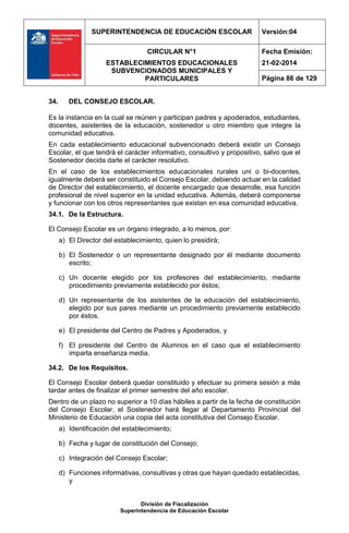 SUPERINTENDENCIA DE EDUCACIÓN ESCOLAR Versión:04
CIRCULAR N°1
ESTABLECIMIENTOS EDUCACIONALES
SUBVENCIONADOS MUNICIPALES Y
PARTICULARES
Fecha Emisión:
21-02-2014
Página 86 de 129
División de Fiscalización
Superintendencia de Educación Escolar
34. DEL CONSEJO ESCOLAR.
Es la instancia en la cual se reúnen y participan padres y apoderados, estudiantes,
docentes, asistentes de la educación, sostenedor u otro miembro que integre la
comunidad educativa.
En cada establecimiento educacional subvencionado deberá existir un Consejo
Escolar, el que tendrá el carácter informativo, consultivo y propositivo, salvo que el
Sostenedor decida darle el carácter resolutivo.
En el caso de los establecimientos educacionales rurales uni o bi-docentes,
igualmente deberá ser constituido el Consejo Escolar, debiendo actuar en la calidad
de Director del establecimiento, el docente encargado que desarrolle, esa función
profesional de nivel superior en la unidad educativa. Además, deberá componerse
y funcionar con los otros representantes que existan en esa comunidad educativa.
34.1. De la Estructura.
El Consejo Escolar es un órgano integrado, a lo menos, por:
a) El Director del establecimiento, quien lo presidirá;
b) El Sostenedor o un representante designado por él mediante documento
escrito;
c) Un docente elegido por los profesores del establecimiento, mediante
procedimiento previamente establecido por éstos;
d) Un representante de los asistentes de la educación del establecimiento,
elegido por sus pares mediante un procedimiento previamente establecido
por éstos.
e) El presidente del Centro de Padres y Apoderados, y
f) El presidente del Centro de Alumnos en el caso que el establecimiento
imparta enseñanza media.
34.2. De los Requisitos.
El Consejo Escolar deberá quedar constituido y efectuar su primera sesión a más
tardar antes de finalizar el primer semestre del año escolar.
Dentro de un plazo no superior a 10 días hábiles a partir de la fecha de constitución
del Consejo Escolar, el Sostenedor hará llegar al Departamento Provincial del
Ministerio de Educación una copia del acta constitutiva del Consejo Escolar.
a) Identificación del establecimiento;
b) Fecha y lugar de constitución del Consejo;
c) Integración del Consejo Escolar;
d) Funciones informativas, consultivas y otras que hayan quedado establecidas,
y
 