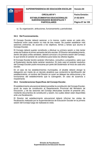 SUPERINTENDENCIA DE EDUCACIÓN ESCOLAR Versión:04
CIRCULAR N°1
ESTABLECIMIENTOS EDUCACIONALES
SUBVENCIONADOS MUNICIPALES Y
PARTICULARES
Fecha Emisión:
21-02-2014
Página 87 de 129
División de Fiscalización
Superintendencia de Educación Escolar
e) Su organización, atribuciones, funcionamiento y periodicidad.
34.3. Del Funcionamiento.
El Consejo Escolar deberá sesionar, a lo menos, cuatro veces en cada año,
mediando entre cada sesión no más de tres meses. Se pueden establecer más
sesiones ordinarias, de acuerdo a los objetivos, temas y tareas que asuma el
Consejo Escolar.
El Consejo deberá quedar constituido y efectuar su primera sesión a más tardar
antes de finalizar el primer semestre del año escolar. El Director del establecimiento,
dentro del plazo antes señalado, deberá convocar a la primera sesión del Consejo,
la que tendrá el carácter de constitutiva para todos los efectos legales.
El Consejo Escolar tendrá carácter informativo, consultivo y propositivo, salvo que
el Sostenedor decida darle carácter resolutivo. En todo caso el carácter resolutivo
del Consejo Escolar podrá revocarse por parte del Sostenedor al inicio de cada año
escolar.
En el caso de los establecimientos municipales, el alcalde deberá otorgar la
delegación por medio de un decreto alcaldicio que contendrá la identificación del
establecimiento, el nombre del Director en quien se delegan las atribuciones y los
funcionarios del establecimiento que lo subrogarán, en caso de ausencia o
impedimento
34.4. Consideraciones Específicas del Consejo Escolar.
El establecimiento educacional deberá acreditar la constitución del Consejo Escolar,
envió de copia de constitución al Departamento Provincial del Ministerio de
Educación, y de las sesiones del Consejo efectuadas durante el presente año,
mediante documentos de constitución y sesión, los cuales deben estar disponibles
ante una fiscalización.
El Director del establecimiento educacional deberá informar las visitas de
fiscalización realizada por la Superintendencia de Educación Escolar en la primera
sesión del Consejo luego de realizada la visita.
 