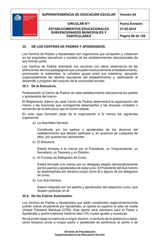 SUPERINTENDENCIA DE EDUCACIÓN ESCOLAR Versión:04
CIRCULAR N°1
ESTABLECIMIENTOS EDUCACIONALES
SUBVENCIONADOS MUNICIPALES Y
PARTICULARES
Fecha Emisión:
21-02-2014
Página 88 de 129
División de Fiscalización
Superintendencia de Educación Escolar
35. DE LOS CENTROS DE PADRES Y APODERADOS.
Los Centros de Padres y Apoderados son organismos que comparten y colaboran
en los propósitos educativos y sociales de los establecimientos educacionales de
que forman parte.
Los Centros de Padres orientarán sus acciones con plena observancia de las
atribuciones técnico-pedagógicas que competen exclusivamente al establecimiento,
promoverán la solidaridad, la cohesión grupal entre sus miembros, apoyarán
organizadamente las labores educativas del establecimiento y, estimularán el
desarrollo y progreso del conjunto de la comunidad escolar.
35.1. De la Estructura.
Pertenecerán al Centro de Padres de cada establecimiento educacional los padres
y apoderados del mismo.
El Reglamento Interno de cada Centro de Padres determinará la organización del
mismo y las funciones que corresponde desempeñar a las diversas unidades o
secciones de la estructura que el Centro adopte.
En todo caso formarán parte de la organización a lo menos los siguientes
organismos:
a) La Asamblea General.
Constituida por los padres y apoderados de los alumnos del
establecimiento que deseen participar y, en ausencia de cualquiera de
ellos, por quienes los representen.
b) El Directorio.
Estará formado a lo menos por el Presidente, un Vicepresidente, un
Secretario, un Tesorero y un Director.
c) El Consejo de Delegados de Curso.
Estará formado a lo menos por un delegado elegido democráticamente
por los padres y apoderados de cada curso. El Presidente del Sub-Centro
se desempeñará por derecho propio como él o alguno de los delegados
de curso.
d) Los Sub-Centros.
Estará integrado por los padres y apoderados del respectivo curso, que
deseen participar en él.
35.2. De los Cobros Autorizados.
Los Centros de Padres y Apoderados que estén constituidos reglamentariamente
podrán cobrar anualmente por Apoderado, un aporte no superior al valor de media
Unidad Tributaria Mensual (UTM). Este aporte será voluntario para el Padre o
Apoderado y podrá enterarse hasta en diez (10) cuotas iguales y sucesivas.
No se podrá negar la matrícula a ningún alumno, ni excluirlo de la asistencia a clase,
como tampoco privar a ningún padre o apoderado de pertenecer al centro o de
 