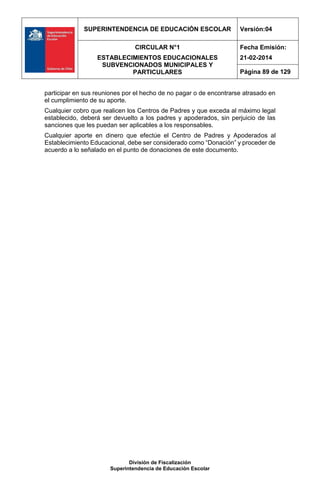 SUPERINTENDENCIA DE EDUCACIÓN ESCOLAR Versión:04
CIRCULAR N°1
ESTABLECIMIENTOS EDUCACIONALES
SUBVENCIONADOS MUNICIPALES Y
PARTICULARES
Fecha Emisión:
21-02-2014
Página 89 de 129
División de Fiscalización
Superintendencia de Educación Escolar
participar en sus reuniones por el hecho de no pagar o de encontrarse atrasado en
el cumplimiento de su aporte.
Cualquier cobro que realicen los Centros de Padres y que exceda al máximo legal
establecido, deberá ser devuelto a los padres y apoderados, sin perjuicio de las
sanciones que les puedan ser aplicables a los responsables.
Cualquier aporte en dinero que efectúe el Centro de Padres y Apoderados al
Establecimiento Educacional, debe ser considerado como “Donación” y proceder de
acuerdo a lo señalado en el punto de donaciones de este documento.
 
