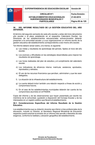 SUPERINTENDENCIA DE EDUCACIÓN ESCOLAR Versión:04
CIRCULAR N°1
ESTABLECIMIENTOS EDUCACIONALES
SUBVENCIONADOS MUNICIPALES Y
PARTICULARES
Fecha Emisión:
21-02-2014
Página 90 de 129
División de Fiscalización
Superintendencia de Educación Escolar
36. DEL INFORME RESULTADO DE LA GESTIÓN EDUCATIVO DEL AÑO
ANTERIOR.
Al término del segundo semestre de cada año escolar y antes del inicio del próximo
año escolar o el plazo establecido en el respectivo Calendario Escolar, los
Directores de los establecimientos educacionales subvencionados deberán
presentar a la comunidad escolar y a sus organizaciones un informe escrito de la
gestión educativa del establecimiento correspondiente a ese mismo año escolar.
Tal informe deberá versar sobre, a lo menos, lo siguiente:
a) Las metas y resultados de aprendizaje del período, fijados al inicio del año
escolar.
b) Los avances y dificultades en las estrategias desarrolladas para mejorar los
resultados de aprendizaje.
c) Las horas realizadas del plan de estudios y el cumplimiento del calendario
escolar.
d) Los indicadores de eficiencia interna: matrícula, asistencia, aprobados,
reprobados y retirados.
e) El uso de los recursos financieros que perciban, administren y que les sean
delegados.
f) La situación de la infraestructura del establecimiento.
g) La cuenta deberá incluir también una relación respecto a líneas de acción y
compromisos futuros.
h) En el caso de los establecimientos municipales deberán dar cuenta de los
compromisos asumidos en el PADEM.
Copia del informe y de las observaciones que hayan presentado por escrito los
miembros de la comunidad, quedarán a disposición del Consejo Escolar y de los
interesados en un registro público que llevará el establecimiento.
36.1. Consideraciones Específicas del Informe Resultado de la Gestión
Educativo.
Los establecimientos que su dotación docente sea inferior a tres profesionales de la
educación, incluido su Director, el Secretario Regional Ministerial de Educación
respectivo podrá autorizar la emisión de un informe más sencillo o liberarlos de esta
exigencia, conforme la realidad y ubicación geográfica del establecimiento.
 