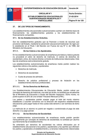 SUPERINTENDENCIA DE EDUCACIÓN ESCOLAR Versión:04
CIRCULAR N°1
ESTABLECIMIENTOS EDUCACIONALES
SUBVENCIONADOS MUNICIPALES Y
PARTICULARES
Fecha Emisión:
21-02-2014
Página 91 de 129
División de Fiscalización
Superintendencia de Educación Escolar
37. DE LOS TIPOS DE FINANCIAMIENTO.
Los establecimientos educacionales subvencionados cuentan con distintos tipos de
financiamiento: los establecimientos gratuitos y los establecimientos de
financiamiento compartido.
37.1. De los Establecimientos Gratuitos.
Son los establecimientos gratuitos que se financian a través de recursos que
provienen del Estado, mediante la subvención educacional tradicional. Se rigen por
lo establecido en el Título I del Decreto con Fuerza de Ley N° 2, de 1998, del
Ministerio de Educación.
37.1.1. De los Cobros a los Apoderados.
En los establecimientos subvencionados de enseñanza pre-básica y básica gratuita
no procederá el cobro de derecho de matrícula, ni cobros de derechos de
escolaridad u otros, de manera directa o a través de instituciones relacionadas. Este
tipo de enseñanza será enteramente gratuita.
Los establecimientos subvencionados de enseñanza media podrán realizar los
siguientes cobros a los padres y apoderados:
 Derechos de matrícula.
 Derechos de escolaridad.
 Cuota de proceso de admisión.
 Derecho de práctica profesional y proceso de titulación en los
establecimientos técnicos profesionales.
37.1.1.1. De los Derechos de Matrícula.
Los Establecimientos Educacionales de Educación Media, podrán cobrar por
concepto de derechos de matrícula, una sola vez al año, la cantidad que anualmente
fije el Ministerio de Educación a través del Decreto respectivo. Dicho monto, no
podrá superar el 20% de una Unidad Tributaria Mensual (UTM.).
Los padres y apoderados podrán aceptar pagar el total del monto máximo
establecido o suscribir convenios con la dirección del respectivo establecimiento
educacional, para pagar hasta en tres cuotas este derecho o ser eximidos de dicho
pago.
La matrícula de un alumno no podrá ser negada o condicionada al pago de este
derecho o su pago parcial.
37.1.1.2. De los Derechos de Escolaridad.
Los establecimientos subvencionados de enseñanza media podrán percibir
mensualmente por concepto de derechos de escolaridad, la cantidad por alumno
que libremente fije el establecimiento.
Se entenderá por derechos de escolaridad los cobros efectuados por el
establecimiento educacional a los padres y apoderados y los aportes que efectúen
los padres y apoderados al establecimiento y a terceras instituciones relacionadas
 