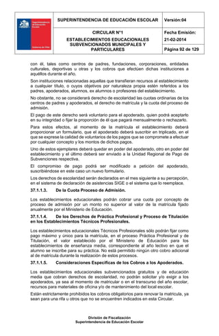 SUPERINTENDENCIA DE EDUCACIÓN ESCOLAR Versión:04
CIRCULAR N°1
ESTABLECIMIENTOS EDUCACIONALES
SUBVENCIONADOS MUNICIPALES Y
PARTICULARES
Fecha Emisión:
21-02-2014
Página 92 de 129
División de Fiscalización
Superintendencia de Educación Escolar
con él, tales como centros de padres, fundaciones, corporaciones, entidades
culturales, deportivas u otras y los cobros que efectúen dichas instituciones a
aquéllos durante el año.
Son instituciones relacionadas aquellas que transfieran recursos al establecimiento
a cualquier título, o cuyos objetivos por naturaleza propia estén referidos a los
padres, apoderados, alumnos, ex alumnos o profesores del establecimiento.
No obstante, no se considerará derecho de escolaridad las cuotas ordinarias de los
centros de padres y apoderados, el derecho de matrícula y la cuota del proceso de
admisión.
El pago de este derecho será voluntario para el apoderado, quien podrá aceptarlo
en su integridad o fijar la proporción de él que pagará mensualmente o rechazarlo.
Para estos efectos, al momento de la matrícula el establecimiento deberá
proporcionar un formulario, que el apoderado deberá suscribir en triplicado, en el
que se exprese la calidad de voluntarios de los pagos que se compromete a efectuar
por cualquier concepto y los montos de dichos pagos.
Uno de estos ejemplares deberá quedar en poder del apoderado, otro en poder del
establecimiento y el último deberá ser enviado a la Unidad Regional de Pago de
Subvenciones respectiva.
El compromiso de pago podrá ser modificado a petición del apoderado,
suscribiéndose en este caso un nuevo formulario.
Los derechos de escolaridad serán declarados en el mes siguiente a su percepción,
en el sistema de declaración de asistencias SIGE o el sistema que lo reemplace.
37.1.1.3. De la Cuota Proceso de Admisión.
Los establecimientos educacionales podrán cobrar una cuota por concepto de
proceso de admisión por un monto no superior al valor de la matrícula fijado
anualmente por el Ministerio de Educación.
37.1.1.4. De los Derechos de Práctica Profesional y Proceso de Titulación
en los Establecimientos Técnicos Profesionales.
Los establecimientos educacionales Técnicos Profesionales sólo podrán fijar como
pago máximo y único para la matrícula, en el proceso Práctica Profesional y de
Titulación, el valor establecido por el Ministerio de Educación para los
establecimientos de enseñanza media, correspondiente al año lectivo en que el
alumno se inscribe para su práctica. No está permitido ningún otro cobro adicional
al de matrícula durante la realización de estos procesos.
37.1.1.5. Consideraciones Específicas de los Cobros a los Apoderados.
Los establecimientos educacionales subvencionados gratuitos y de educación
media que cobran derechos de escolaridad, no podrán solicitar y/o exigir a los
apoderados, ya sea al momento de matricular o en el transcurso del año escolar,
recursos para materiales de oficina y/o de mantenimiento del local escolar.
Están estrictamente prohibidos los cobros obligatorios para renovar la matricula, ya
sean para una rifa u otros que no se encuentren indicados en esta Circular.
 