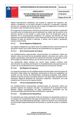 SUPERINTENDENCIA DE EDUCACIÓN ESCOLAR Versión:04
CIRCULAR N°1
ESTABLECIMIENTOS EDUCACIONALES
SUBVENCIONADOS MUNICIPALES Y
PARTICULARES
Fecha Emisión:
21-02-2014
Página 93 de 129
División de Fiscalización
Superintendencia de Educación Escolar
Déjese expresamente establecido que durante la vigencia del respectivo año
escolar o académico, no se podrá cancelar la matrícula, ni suspender o expulsar
alumnos por causales que se deriven del no pago de obligaciones contraídas por
los padres o del rendimiento de los alumnos.
El no pago de los compromisos contraídos por el alumno o por el padre o apoderado
no podrá servir de fundamento para la aplicación de ningún tipo de sanción a los
alumnos durante el año escolar y nunca podrá servir de fundamento para la
retención de su documentación académica, sin perjuicio del ejercicio de otros
derechos por parte del Sostenedor o de la institución educacional, en particular, los
referidos al cobro de arancel o matrícula, o ambos, que el padre o apoderado
hubiere comprometido.
37.1.2. De los Registros Obligatorios.
Los registros obligatorios que deben tener los establecimientos subvencionados de
educación media y que cobren derechos de escolaridad son los siguientes:
37.1.2.1. De la Comunicación de Cobros.
Los establecimientos educacionales subvencionados de enseñanza media que
realicen cobros de derechos de escolaridad deberán comunicar por escrito a los
padres y apoderados, antes del 30 de noviembre de cada año, la naturaleza y monto
de los pagos que deberán efectuar por los alumnos en el año siguiente.
Los apoderados deben declarar por escrito haber recibido conforme esta
comunicación, la cual debe permanecer en el establecimiento educacional para su
revisión por los fiscalizadores de la Superintendencia de Educación Escolar.
37.1.2.2. Del Registro de Ingresos.
Los ingresos percibidos por los establecimientos educacionales subvencionados de
educación media deben ser registrados diariamente en libros de contabilidad, de
acuerdo con las normas de procedimiento usualmente aceptadas. Este registro
recibirá el nombre de Libro de Ingreso Diario el cual debe estar autorizado por la
Secretaría Regional Ministerial de Educación respectiva, efectuando una sola
anotación por la suma de los ingresos diarios.
37.1.2.3. De los Comprobantes de Pago.
Los establecimientos educacionales subvencionados de educación media que
perciban ingresos por cualquier concepto, con exclusión de la subvención fiscal,
deberán otorgar comprobantes de pago debidamente autorizados por las
Secretarías Regionales Ministeriales de Educación respectivas.
37.1.2.4. Consideraciones Específicas.
Se entenderá que existe percepción ilícita de derechos de escolaridad cuando no
se otorguen los comprobantes del pago correspondiente, o éstos se extiendan por
menor valor que el efectivamente percibido, cuando se otorguen sin la autorización
de la Secretaria Regional Ministerial de Educación y cuando se oculte su verdadero
monto.
 