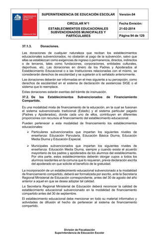 SUPERINTENDENCIA DE EDUCACIÓN ESCOLAR Versión:04
CIRCULAR N°1
ESTABLECIMIENTOS EDUCACIONALES
SUBVENCIONADOS MUNICIPALES Y
PARTICULARES
Fecha Emisión:
21-02-2014
Página 94 de 129
División de Fiscalización
Superintendencia de Educación Escolar
37.1.3. Donaciones.
Las donaciones de cualquier naturaleza que reciban los establecimientos
educacionales subvencionados, no obstarán al pago de la subvención, salvo que
ellas se establezcan como exigencias de ingreso o permanencia, directos, indirectos
o de terceros, tales como fundaciones, corporaciones, entidades culturales,
deportivas, etc. Las donaciones en dinero de los Padres y Apoderados al
Establecimiento Educacional o a las Instituciones relacionadas con el mismo, se
considerarán derechos de escolaridad y se sujetarán a lo señalado anteriormente.
Las donaciones deberán ser informadas en el mes siguiente a su percepción, como
derechos de escolaridad en el sistema de declaración de asistencias SIGE o el
sistema que lo reemplace.
Estas donaciones estarán exentas del trámite de insinuación.
37.2. De los Establecimientos Subvencionados de Financiamiento
Compartido.
Es una modalidad mixta de financiamiento de la educación, en la cual se fusionan
el sistema subvencionado tradicional (Estado) y el sistema particular pagado
(Padres y Apoderados), donde cada uno de ellos, contribuyen en diferentes
proporciones con recursos al financiamiento del establecimiento educacional.
Pueden pertenecer a esta modalidad de financiamiento los establecimientos
educacionales:
 Particulares subvencionados que impartan los siguientes niveles de
enseñanza: Educación Parvularia, Educación Básica Diurna, Educación
Media Diurna y Educación Especial.
 Municipales subvencionados que impartan los siguientes niveles de
enseñanza: Educación Media Diurna, siempre y cuando exista el acuerdo
mayoritario de los padres y apoderados de los alumnos del establecimiento.
Por otra parte, estos establecimientos deberán otorgar cupos a todos los
alumnos residentes en la comuna que lo requieran, previa declaración escrita
del apoderado en que solicite el beneficio de la gratuidad.
La incorporación de un establecimiento educacional subvencionado a la modalidad
de financiamiento compartido, deberá ser formalizada por escrito, ante la Secretaría
Regional Ministerial de Educación correspondiente, antes del 30 de agosto del año
anterior a aquel en que se desea adoptar tal calidad.
La Secretaría Regional Ministerial de Educación deberá reconocer la calidad de
establecimiento educacional subvencionado en la modalidad de financiamiento
compartido antes del 30 de septiembre.
El establecimiento educacional debe mencionar en todo su material informativo y
actividades de difusión el hecho de pertenecer al sistema de financiamiento
compartido.
 