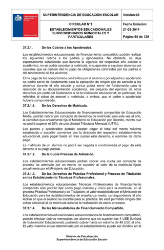 SUPERINTENDENCIA DE EDUCACIÓN ESCOLAR Versión:04
CIRCULAR N°1
ESTABLECIMIENTOS EDUCACIONALES
SUBVENCIONADOS MUNICIPALES Y
PARTICULARES
Fecha Emisión:
21-02-2014
Página 95 de 129
División de Fiscalización
Superintendencia de Educación Escolar
37.2.1. De los Cobros a los Apoderados.
Los establecimientos educacionales de financiamiento compartido podrán realizar
los siguientes cobros a los padres y apoderados. No obstante, se deja
expresamente establecido que durante la vigencia del respectivo año escolar o
académico, no se podrá cancelar la matrícula, ni suspender o expulsar alumnos por
causales que se deriven del no pago de obligaciones contraídas por los padres o
del rendimiento de los alumnos.
El no pago de los compromisos contraídos por el alumno o por el padre o apoderado
no podrá servir de fundamento para la aplicación de ningún tipo de sanción a los
alumnos durante el año escolar y nunca podrá servir de fundamento para la
retención de su documentación académica, sin perjuicio del ejercicio de otros
derechos por parte del Sostenedor o de la institución educacional, en particular, los
referidos al cobro de arancel o matrícula, o ambos, que el padre o apoderado
hubiere comprometido.
37.2.1.1. De los Derechos de Matrícula.
Los Establecimientos Educacionales de financiamiento compartido de Educación
Media, podrán cobrar por concepto de derechos de matrícula, una sola vez al año,
la cantidad que anualmente fija el Ministerio de Educación por Decreto, monto que
no podrá superar el 20% de una Unidad Tributaria Mensual (UTM.).
Los padres y apoderados podrán aceptar pagar el total del monto máximo
establecido o suscribir convenios con la dirección del respectivo establecimiento
educacional, para pagar hasta en tres cuotas este derecho, o eximirse de dicho
pago.
La matrícula de un alumno no podrá ser negada o condicionada al pago de este
derecho o su pago parcial.
37.2.1.2. De la Cuota Proceso de Admisión.
Los establecimientos educacionales podrán cobrar una cuota por concepto de
proceso de admisión por un monto no superior al valor de la matrícula fijado
anualmente por el Ministerio de Educación.
37.2.1.3. De los Derechos de Práctica Profesional y Proceso de Titulación
en los Establecimiento Técnicos Profesionales.
Los establecimientos educacionales Técnicos Profesionales de financiamiento
compartido sólo podrán fijar como pago máximo y único para la matrícula, en el
proceso Práctica Profesional y de Titulación, el valor establecido por el Ministerio de
Educación para los establecimientos de enseñanza media, correspondiente al año
lectivo en que el alumno se inscribe para su práctica. No está permitido ningún otro
cobro adicional al de matrícula durante la realización de estos procesos.
37.2.1.4. De las Mensualidades de Financiamiento Compartido.
Los establecimientos educacionales subvencionados de financiamiento compartido,
podrán efectuar cobros mensuales por alumno que no superen las 4 USE (Unidad
de Subvención Educacional), pudiendo cobrar hasta un máximo de 48 USE al año.
El valor máximo anual determinado por el establecimiento puede ser dividido en el
 