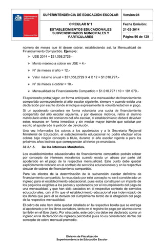 SUPERINTENDENCIA DE EDUCACIÓN ESCOLAR Versión:04
CIRCULAR N°1
ESTABLECIMIENTOS EDUCACIONALES
SUBVENCIONADOS MUNICIPALES Y
PARTICULARES
Fecha Emisión:
21-02-2014
Página 96 de 129
División de Fiscalización
Superintendencia de Educación Escolar
número de meses que él desee cobrar, estableciendo así, la Mensualidad de
Financiamiento Compartido. Ejemplo:
 USE 2014 = $21.058,2729.-
 Monto máximo a cobrar en USE = 4.-
 N° de meses al año = 12.-
 Valor máximo anual = $21.058,2729 X 4 X 12 = $1.010.797.-
 N° de meses a cobrar = 10.-
 Mensualidad de Financiamiento Compartido = $1.010.797 / 10 = 101.079.-
El apoderado podrá pagar, en forma anticipada, una mensualidad de financiamiento
compartido correspondiente al año escolar siguiente, siempre y cuando exista una
declaración por escrito donde él indique expresamente la voluntariedad en el pago.
Si un apoderado cancelara en forma voluntaria una cuota de financiamiento
compartido del año escolar siguiente, y por diversos motivos, retira al alumno
matriculado antes del comienzo del año escolar, el establecimiento deberá devolver
estos recursos en forma inmediata y sin mediar mayor trámite que solicitar por
escrito al apoderado la petición de devolución.
Una vez informados los cobros a los apoderados y a la Secretaria Regional
Ministerial de Educación, el establecimiento educacional no podrá efectuar otros
cobros bajo ningún concepto o título, durante el año escolar vigente o para los
próximos años lectivos que correspondan al trienio ya enunciado.
37.2.1.5. De los Intereses Moratorios.
Los establecimientos educacionales de financiamiento compartido podrán cobrar
por concepto de intereses moratorios cuando exista un atraso por parte del
apoderado en el pago de la respectiva mensualidad. Este punto debe quedar
explícitamente indicado en el contrato de servicios educacionales y en la respectiva
circular de cobros de financiamiento compartido.
Para los efectos de la determinación de la subvención escolar definitiva de
financiamiento compartido, lo recaudado por este concepto no será considerado un
ingreso para el establecimiento educacional, pues estos constituyen un importe de
los perjuicios exigibles a los padres y apoderados por el incumplimiento del pago de
una mensualidad, y que han sido pactados en el respectivo contrato de servicios
educacionales, con el fin que el establecimiento educacional sea indemnizado de
los daños que para él se deriven del cumplimiento tardío de la obligación del pago
de la respectiva mensualidad.
El cobro de este ítem debe quedar detallado en la respectiva boleta que se entrega
al apoderado y en los libros contables, tanto en el registro de pago por alumno como
también en el libro diario. Por otra parte, este cobro no debe ser declarado como un
ingreso en la declaración de ingresos percibidos pues no es considerado dentro del
concepto de cobro mensual promedio.
 