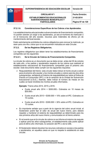 SUPERINTENDENCIA DE EDUCACIÓN ESCOLAR Versión:04
CIRCULAR N°1
ESTABLECIMIENTOS EDUCACIONALES
SUBVENCIONADOS MUNICIPALES Y
PARTICULARES
Fecha Emisión:
21-02-2014
Página 97 de 129
División de Fiscalización
Superintendencia de Educación Escolar
37.2.1.6. Consideraciones Específicas de los Cobros a los Apoderados.
Los establecimientos educacionales subvencionados de financiamiento compartido,
no podrán solicitar y/o exigir a los apoderados, ya sea al momento de matricular o
en el transcurso del año escolar, recursos para materiales de oficina y/o de
mantenimiento del local escolar.
Están estrictamente prohibidos los cobros obligatorios para renovar la matricula, ya
sean para una rifa u otros que no se encuentren indicados en esta Circular.
37.2.2. De los Registros Obligatorios.
Los registros obligatorios que deben tener los establecimientos de financiamiento
compartido son los siguientes:
37.2.2.1. De la Circular de Cobros de Financiamiento Compartido.
La circular de cobros es un documento que se debe enviar, antes del 30 de octubre
de cada año, a los padres y apoderados respecto de los cobros que realizará el
establecimiento educacional de financiamiento compartido para el próximo año
escolar. Este documento debe cumplir con los siguientes requisitos:
 Reajustabilidad del trienio: esta circular debe indicar el monto anual a cobrar
para el próximo año escolar y los montos anuales a cobrar para los dos años
subsiguientes, señalando el máximo de reajustabilidad por sobre el Índice de
Precios al Consumidor (IPC.) o de la variación de la Unidad de Subvención
Educacional (U.S.E.), Además, debe indicar el número de meses en los
cuales va hacer divididos los montos anuales informados.
Ejemplo: Trienio años 2014, 2015 y 2016.
 Cuota anual año 2014 = $300.000.- Cobrados en 10 meses de
$30.000.-
 Cuota anual año 2015 = $300.000 + 10% sobre el IPC. Cobrados en
10 cuotas.
 Cuota anual año 2016 = $300.000 + 30% sobre el IPC. Cobrados en
10 cuotas.
 Es importante señalar que a partir de la vigencia del cobro anual inicial, el
Sostenedor podrá fijar el valor de anual del nuevo trienio, pero deberá
respetar y mantener el sistema de reajustabilidad ya determinado para los
dos primeros años del nuevo trienio y comunicados en el trienio anterior.
 En el evento que en la circular de cobros no se informe el máximo de reajuste
a aplicar para los años subsiguientes, el establecimiento sólo podrá aplicar
para el último año informado, la variación del IPC o de la USE.
 El Sostenedor deberá devolver los recursos cobrados en exceso a los padres
y apoderados, en aquellos casos en que no respete lo establecido en esta
circular.
 
