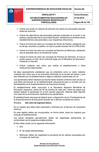 SUPERINTENDENCIA DE EDUCACIÓN ESCOLAR Versión:04
CIRCULAR N°1
ESTABLECIMIENTOS EDUCACIONALES
SUBVENCIONADOS MUNICIPALES Y
PARTICULARES
Fecha Emisión:
21-02-2014
Página 98 de 129
División de Fiscalización
Superintendencia de Educación Escolar
 Indicar que existe un sistema de exención de cobros al cual pueden postular
todos los alumnos.
 Indicar las alternativas educacionales gratuitas existentes en el sector a los
padres y apoderados de la comunidad escolar, señalando los nombres de los
establecimientos educacionales y sus respectivas direcciones.
 Indicar el monto de cobro por concepto de Centro de Padres, señalando que
es de tipo voluntario y optativo, el cual no puede exceder de 0,5 UTM al año.
 Indicar el monto de cobro por concepto de Derecho de Matrícula, señalando
que es aplicable sólo a la enseñanza media.
 Indicar el monto de cobro por concepto de Proceso de Admisión, el cual no
podrá superar el valor de la matrícula fijado por el Ministerio de Educación,
mediante un Decreto.
 Indicar cualquier otro cobro que realice el establecimiento u otras
instituciones relacionadas.
Se deja expresamente establecido que se entenderá como un cobro indebido
cualquier otro cobro que no se encuentre informado en la circular de cobros, y que
sea realizado por el establecimiento o alguna institución relacionada con él.
Los apoderados deben declarar por escrito haber recibido conforme esta circular, la
cual debe permanecer en el establecimiento educacional para su revisión por los
fiscalizadores de la Superintendencia de Educación Escolar.
El establecimiento debe comunicar a la Secretaria Regional Ministerial de
Educación respectiva, antes del 30 de octubre de cada año, sobre los pagos que
deberá realizar el apoderado en el año escolar siguiente. Además debe adjuntar
una copia de la comunicación realizada a los apoderados.
El establecimiento educacional deberá tener a disposición de los Fiscalizadores de
la Superintendencia de Educación Escolar las 3 últimas circulares de cobros.
37.2.2.2. Del Libro de Ingresos Diario.
Es un registro que debe estar autorizado y timbrado por el Servicio de Impuestos
Internos.
En este registro deben ser incorporados, en forma diaria, todos los ingresos que
recaude el establecimiento.
Las becas otorgadas parcialmente, deben ser registradas diariamente, en
conformidad con la respectiva boleta emitida.
El libro debe contar con la siguiente información:
 Día.
 N° de boleta (Desde/Hasta).
 Matrícula: Deber ser registrada la sumatoria de los valores recaudados por
concepto de matrícula.
 
