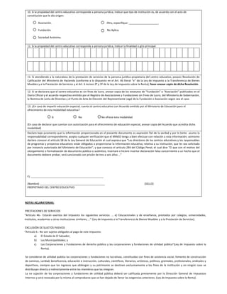 10. Si la propiedad del centro educativo corresponde a persona jurídica, indicar que tipo de institución es, de acuerdo con el acto de 
     constitución que le dio origen: 
                    
                     Asociación.                                                                                  Otra, especifique: ____________________. 
                                 
                     Fundación.                                                                                   No Aplica. 
                           
                     Sociedad Anónima. 
                                                                                                                                                                            
     11. Si la propiedad del centro educativo corresponde a persona jurídica, indicar la finalidad o giro principal:
                                                                                                                                                                    


      
                                                                                                                                                                    


         
     11. Si atendiendo a la naturaleza de la prestación de servicios de la persona jurídica propietaria del centro educativo, poseen Resolución de 
     Calificación del Ministerio de Hacienda (conforme a lo dispuesto en el Art. 46 literal “e” de la Ley de Impuesto a la Transferencia de Bienes 
     Muebles y a la Prestación de Servicios y al Art. 6 incisos 2º y 3º de la Ley de Impuesto sobre la Renta), favor anexar copia de dicha Resolución. 
      
     12. Si se declarara que el centro educativo es sin fines de lucro, anexar copia de los estatutos de “Fundación” o “Asociación” publicados en el 
     Diario Oficial y el acuerdo respectivo emitido por el Registro de Asociaciones y Fundaciones sin Fines de Lucro, del Ministerio de Gobernación, 
     la Nomina de Junta de Directiva y el Punto de Acta de Elección del Representante Legal de la Fundación o Asociación según sea el caso. 
      
     13. ¿En caso de impartir educación especial, cuenta el centro educativo con Acuerdo emitido por el Ministerio de Educación para el 
     ofrecimiento de esta modalidad educativa? 
      
                                         Si                                     No                             No ofrece esta modalidad 
      
     (En caso de declarar que cuentan con autorización para el ofrecimiento de educación especial, anexar copia del Acuerdo que acredita dicha 
     modalidad)  
     Declaro bajo juramento que la información proporcionada en el presente documento es expresión fiel de la verdad y por lo tanto  asumo la 
     responsabilidad correspondiente; acepto cualquier verificación que el MINED tenga a bien efectuar con relación a esta información; asimismo 
     declaro conocer el artículo 58 de la Ley General de Educación el cual expresa que “Los directores de los centros educativos y los responsables 
     de programas y proyectos educativos están obligados a proporcionar la información educativa, relativa a su institución, que les sea solicitada 
     por instancia autorizada del Ministerio de Educación”; y que conozco el artículo 284 del Código Penal, el cual dice “El que con el motivo del 
     otorgamiento o formalización de documento público o auténtico, insertare o hiciere insertar declaración falsa concerniente a un hecho que el 
     documento debiere probar, será sancionado con prisión de tres a seis años …” 
      
      
      
      
      
     F). _________________________________________________ 
      
     (Nombre) ____________________________________________                                                   (SELLO) 
     PROPIETARIO DEL CENTRO EDUCATIVO 
      
      
       
      NOTAS ACLARATORIAS: 
 
      PRESTACIONES DE SERVICIOS 
     “Artículo  46.‐  Estarán  exentos  del  impuesto  los  siguientes  servicios:  …  e)  Educacionales  y  de  enseñanza,  prestados  por  colegios,  universidades, 
     institutos, academias u otras instituciones similares; …” (Ley de Impuesto a la Transferencia de Bienes Muebles y a la Prestación de Servicios). 
 
      EXCLUSIÓN DE SUJETOS PASIVOS 
     “Artículo 6.‐ No son sujetos obligados al pago de este impuesto: 
               a) El Estado de El Salvador; 
               b) Las Municipalidades; y 
               c)   Las Corporaciones y Fundaciones de derecho público  y las corporaciones y fundaciones  de utilidad pública”(Ley de Impuesto  sobre la 
                    Renta). 
                
      Se consideran de utilidad publica las corporaciones y fundaciones no lucrativas, constituidas con fines de asistencia social, fomento de construcción             
      de caminos, caridad, beneficencia, educación e instrucción, culturales, científicos, literarios, artísticos, políticos, gremiales, profesionales, sindicales y 
      deportivos,  siempre  que  los  ingresos  que  obtengan  y  su  patrimonio  se  destinen  exclusivamente  a  los  fines  de  la  institución  y  en  ningún  caso  se 
      distribuyan directa o indirectamente entre los miembros que las integran. 
      La  no  sujeción  de  las  corporaciones  y  fundaciones  de  utilidad  pública  deberá  ser  calificada  previamente  por  la  Dirección  General  de  Impuestos 
      Internos y será revocada por la misma al comprobarse que se han dejado de llenar las exigencias anteriores. (Ley de Impuesto sobre la Renta). 
 