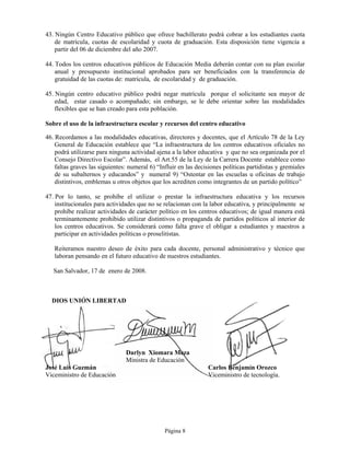 43. Ningún Centro Educativo público que ofrece bachillerato podrá cobrar a los estudiantes cuota
    de matrícula, cuotas de escolaridad y cuota de graduación. Esta disposición tiene vigencia a
    partir del 06 de diciembre del año 2007.

44. Todos los centros educativos públicos de Educación Media deberán contar con su plan escolar
    anual y presupuesto institucional aprobados para ser beneficiados con la transferencia de
    gratuidad de las cuotas de: matrícula, de escolaridad y de graduación.

45. Ningún centro educativo público podrá negar matrícula porque el solicitante sea mayor de
    edad, estar casado o acompañado; sin embargo, se le debe orientar sobre las modalidades
    flexibles que se han creado para esta población.

Sobre el uso de la infraestructura escolar y recursos del centro educativo

46. Recordamos a las modalidades educativas, directores y docentes, que el Artículo 78 de la Ley
    General de Educación establece que “La infraestructura de los centros educativos oficiales no
    podrá utilizarse para ninguna actividad ajena a la labor educativa y que no sea organizada por el
    Consejo Directivo Escolar”. Además, el Art.55 de la Ley de la Carrera Docente establece como
    faltas graves las siguientes: numeral 6) “Influir en las decisiones políticas partidistas y gremiales
    de su subalternos y educandos” y numeral 9) “Ostentar en las escuelas u oficinas de trabajo
    distintivos, emblemas u otros objetos que los acrediten como integrantes de un partido político”

47. Por lo tanto, se prohíbe el utilizar o prestar la infraestructura educativa y los recursos
    institucionales para actividades que no se relacionan con la labor educativa, y principalmente se
    prohíbe realizar actividades de carácter político en los centros educativos; de igual manera está
    terminantemente prohibido utilizar distintivos o propaganda de partidos políticos al interior de
    los centros educativos. Se considerará como falta grave el obligar a estudiantes y maestros a
    participar en actividades políticas o proselitistas.

   Reiteramos nuestro deseo de éxito para cada docente, personal administrativo y técnico que
   laboran pensando en el futuro educativo de nuestros estudiantes.

   San Salvador, 17 de enero de 2008.



  DIOS UNIÓN LIBERTAD




                                Darlyn Xiomara Meza
                                Ministra de Educación
José Luis Guzmán                                                 Carlos Benjamín Orozco
Viceministro de Educación                                        Viceministro de tecnología.




                                                Página 8
 