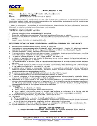 [Escribir texto]
ICCT - CEDECO | Calle 54 Nº 43 – 97 | Tel: (57) (4) 239 55 80 | Fax: (57) (4) 2169957
Email Prácticas: icctpracticascedeco@gmail.com Blog: http://icct-cedeco.blogspot.com
Sede: Caracas 1. Medellín, Colombia
Medellín, 11 de abril de 2013
PARA: Estudiantes del programa Técnico Laboral Auxiliar en Enfermería
DE: Coordinación de Prácticas
ASUNTO: Circular Informativa del Procedimiento de Prácticas
La práctica o formación laboral, se entiende como la fase en la cual el estudiante aplica y complementa, en contextos productivos reales, los
conocimientos adquiridos durante el proceso de formación académica, con el objeto de que adquiera las competencias necesarias para
desempeñarse en forma competente en el campo laboral.
La Práctica es un compromiso y de gran sentido de responsabilidad que inicia al estudiante en su vida laboral, por esta razón el estudiante
debe cumplir con todas las actividades, tareas o funciones que le sean asignadas.
PROPÓSITOS DE LA FORMACION LABORAL
• Aplicar lo aprendido durante la fase de formación académica.
• Desarrollar habilidades y destrezas para el desempeño laboral específico en que se capacitó.
• Involucrar al estudiante en el ambiente de salud específico que complemente técnica y laboralmente la formación
recibida.
• Adquirir nuevos elementos para su proyecto de vida.
ASPECTOS IMPORTANTES A TENER EN CUENTA PARA LA PRÁCTICA DE OBLIGATORIO CUMPLIMIENTO
1. Haber aprobado satisfactoriamente todas las unidades de aprendizaje.
2. Haber iniciado el esquema de vacunación: Triple viral (1 dosis), Tétano (3 dosis), y Hepatitis B (3 dosis), debe presentar
el carné en la oficina de registro. Si está en segundo nivel debe tener la titulación de anticuerpos de Hepatitis
3. Demostrar pertenencia a la EPS, Régimen Contributivo o Subsidiado.
4. El docente evaluador, es el enfermero Jefe que acompaña a los estudiantes durante su periodo de práctica o rotación y
evalúa el desempeño y producto realizado para el primer y segundo nivel
5. Las prácticas externas se realizan de lunes a sábado entre las 7 a.m. y las 7 p.m.
6. La rotación en la práctica tienen una duración de 8 semanas para el primer y segundo nivel y se asignará según la
programación de Coordinación de Práctica.
7. Los grupos de rotación en la práctica serán de 3 a 5 estudiantes dependiendo de la unidad de servicio donde realizarán
la práctica.
8. Una vez asignado el grupo de práctica no se puede realizar ningún cambio y el estudiante no puede cambiar de grupo
de práctica sin autorización de la Coordinación de Prácticas.
9. La práctica externa o rotación se cancelan por inasistencia. La cancelación o expulsión de la práctica dará lugar a
pérdida de la práctica externa del estudiante y éste tendrá derecho a repetir nuevamente su práctica cancelando
nuevamente los derechos pecuniarios para la misma.
10. El estudiante que sea expulsado del sitio de práctica tendrá derecho al debido proceso.
11. La práctica externa finaliza con el cumplimiento total de las semanas de práctica.
12. El uniforme institucional es de uso obligatorio para las prácticas formativas, así como todos los estudiantes deberán
portar su carné estudiantil en un lugar visible en el sitio de práctica.
13. Presentación de los casos clínicos: los tres niveles del programa presentaran un trabajo escrito y harán la presentación
del mismo, las exposiciones se programarán en la semana del 17 de junio de 2013 y tendrán porcentajes de evaluación
así: 30% trabajo y exposición y el 70% el desempeño en la práctica. Ver Instructivo de Casos Clínicos y trabajo final
para los niveles publicado en el blog y dado a conocer en la inducción.
14. FORMATOS:
 IPR03 Datos de estudiante para práctica.
 IPR10 Evaluación de desempeño del estudiante en práctica
 IPR15 Registro de actividades diarias: Es requisito para demostrar el cumplimiento de la práctica, debe ser
diligenciado diariamente en el sitio de práctica y debe contar con las firmas necesarias para su validación.
15. NORMATIVIDAD: Ley 911 de 2004, ley 266 de 1996, Decreto 2376 de 2012.
16. PROHIBIDO:
a. Tomar fotos a pacientes en los sitios de rotación y publicarlas en redes sociales.
b. Que los padres, madres, familiares o conyugues hagan reclamaciones, escándalos o cualquier tipo de acercamiento
al sitio de rotación, si tienen alguna duda deben remitirse a la Coordinación de prácticas.
17. Los y las estudiantes deben llevar a la práctica externa su kit básico para las actividades, según necesidades del sitio.
18. Se publicará información adicional de las prácticas en el blog del ICCT.
COORDINACIÓN DE PRÁCTICAS
“La responsabilidad fundamental de la enfermera tiene tres aspectos: Conservar la vida, aliviar el
sufrimiento y fomentar la salud”
 
