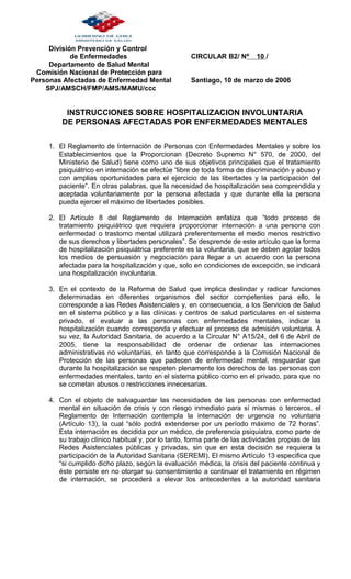 División Prevención y Control
de Enfermedades CIRCULAR B2/ Nº 10 /
Departamento de Salud Mental
Comisión Nacional de Protección para
Personas Afectadas de Enfermedad Mental Santiago, 10 de marzo de 2006
SPJ/AMSCH/FMP/AMS/MAMU/ccc
INSTRUCCIONES SOBRE HOSPITALIZACION INVOLUNTARIA
DE PERSONAS AFECTADAS POR ENFERMEDADES MENTALES
1. El Reglamento de Internación de Personas con Enfermedades Mentales y sobre los
Establecimientos que la Proporcionan (Decreto Supremo N° 570, de 2000, del
Ministerio de Salud) tiene como uno de sus objetivos principales que el tratamiento
psiquiátrico en internación se efectúe “libre de toda forma de discriminación y abuso y
con amplias oportunidades para el ejercicio de las libertades y la participación del
paciente”. En otras palabras, que la necesidad de hospitalización sea comprendida y
aceptada voluntariamente por la persona afectada y que durante ella la persona
pueda ejercer el máximo de libertades posibles.
2. El Artículo 8 del Reglamento de Internación enfatiza que “todo proceso de
tratamiento psiquiátrico que requiera proporcionar internación a una persona con
enfermedad o trastorno mental utilizará preferentemente el medio menos restrictivo
de sus derechos y libertades personales”. Se desprende de este artículo que la forma
de hospitalización psiquiátrica preferente es la voluntaria, que se deben agotar todos
los medios de persuasión y negociación para llegar a un acuerdo con la persona
afectada para la hospitalización y que, solo en condiciones de excepción, se indicará
una hospitalización involuntaria.
3. En el contexto de la Reforma de Salud que implica deslindar y radicar funciones
determinadas en diferentes organismos del sector competentes para ello, le
corresponde a las Redes Asistenciales y, en consecuencia, a los Servicios de Salud
en el sistema público y a las clínicas y centros de salud particulares en el sistema
privado, el evaluar a las personas con enfermedades mentales, indicar la
hospitalización cuando corresponda y efectuar el proceso de admisión voluntaria. A
su vez, la Autoridad Sanitaria, de acuerdo a la Circular N° A15/24, del 6 de Abril de
2005, tiene la responsabilidad de ordenar de ordenar las internaciones
administrativas no voluntarias, en tanto que corresponde a la Comisión Nacional de
Protección de las personas que padecen de enfermedad mental, resguardar que
durante la hospitalización se respeten plenamente los derechos de las personas con
enfermedades mentales, tanto en el sistema público como en el privado, para que no
se cometan abusos o restricciones innecesarias.
4. Con el objeto de salvaguardar las necesidades de las personas con enfermedad
mental en situación de crisis y con riesgo inmediato para sí mismas o terceros, el
Reglamento de Internación contempla la internación de urgencia no voluntaria
(Artículo 13), la cual “sólo podrá extenderse por un período máximo de 72 horas”.
Esta internación es decidida por un médico, de preferencia psiquiatra, como parte de
su trabajo clínico habitual y, por lo tanto, forma parte de las actividades propias de las
Redes Asistenciales públicas y privadas, sin que en esta decisión se requiera la
participación de la Autoridad Sanitaria (SEREMI). El mismo Artículo 13 especifica que
“si cumplido dicho plazo, según la evaluación médica, la crisis del paciente continua y
éste persiste en no otorgar su consentimiento a continuar el tratamiento en régimen
de internación, se procederá a elevar los antecedentes a la autoridad sanitaria
 