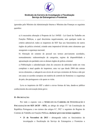 Sindicato da Carreira de Investigação e Fiscalização
Serviço de Estrangeiros e Fronteiras
ignoradas pelo Ministro da Administração Interna e Ministra das Finanças as seguintes
questões:

a) A necessária alteração à Proposta de Lei 184XII - Lei Geral do Trabalho em
Funções Públicas, a qual discrimina negativamente, sem qualquer razão ou
critério admissível, todos os inspetores do SEF face aos funcionários de outros
órgãos de polícia criminal, criando uma impensável divisão entre elementos que
asseguram a segurança nacional;
b) Alteração do estatuto de pessoal nos termos previamente acordados,
nomeadamente: redenominação de categorias, regime de disponibilidade e
aposentação em paridade com os demais órgãos de polícia criminal.
c) Publicitação e calendarização clara do concurso de admissão tendo em vista
completar o atual quadro de inspetores, uma vez que desde 2004 não entram
novos elementos, e adequá-lo aos níveis de serviços existentes de forma a não por
em causa os acordos europeus em matéria de controlo de fronteiras e a segurança
do país, dos portugueses e de quem os visita.
Leva os inspetores do SEF a aderir a novas formas de luta, dando-se público
conhecimento da convocação desta greve.

II - DECRETAÇÃO:
Por todo o exposto vem o SINDICATO
FISCALIZAÇÃO

DO

DA

CARREIRA

DE

INVESTIGAÇÃO

E

SEF (SCIF - SEF), ao abrigo do artigo 57.º da Constituição da

República Portuguesa e nos termos dos artigos 8.º, 392.º e seguintes do Regime do
Contrato de Trabalho em Funções Públicas, declarar greve nos termos seguintes:
§

21 de Novembro de 2013 - abrangendo todos os funcionários de
investigação e fiscalização do Serviço de Estrangeiros e Fronteiras a

 